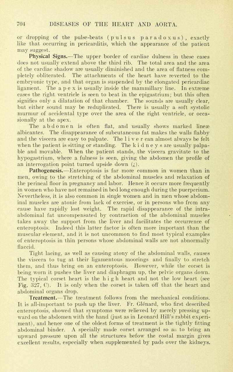 or dropping of the pulse-beats (pulsus paradoxus), exactly like that occurring in pericarditis, which the appearance of the patient may suggest. Physical Signs.—The upper border of cardiac dulness in these cases does not usually extend above the third rib. The total area and the area of the cardiac shadow are usually diminished and the area of flatness com- pletely obliterated. The attachments of the heart have reverted to the embryonic type, and that organ is suspended by the elongated pericardiac ligament. The a p e x is usually inside the mammillary line. In extreme cases the right ventricle is seen to beat in the epigastrium; but this often signifies only a dilatation of that chamber. The sounds are usually clear, but either sound may be reduplicated. There is usually a soft systolic murmur of accidental type over the area of the right ventricle, or occa- sionally at the apex. The abdomen is often flat, and usually shows marked linete albicantes. The disappearance of subcutaneous fat makes the walls flabby and the viscera are easy to palpate. The liver can almost always be felt when the patient is sitting or standing. The kidneys are usually palpa- ble and movable. When the patient stands, the viscera gravitate to the hypogastrium, where a fulness is seen, giving the abdomen the profile of an interrogation point turned upside down (^). Pathogenesis.—Enteroptosis is far more common in women than in men, owing to the stretching of the abdominal muscles and relaxation of the perineal floor in pregnancy and labor. Hence it occurs more frequently in women Avho have not remained in bed long enough during the puerperium. Nevertheless, it is also common in single women and in men whose abdom- inal muscles are atonic from lack of exercise, or in persons who from any cause have rapidly lost weight. The rapid disappearance of the intra- abdominal fat uncompensated by contraction of the abdominal muscles takes away the support from the liver and facilitates the occurrence of enteroptosis. Indeed this latter factor is often more important than the muscular element, and it is not uncommon to And most typical examples of enteroptosis in thin persons whose abdominal walls are not abnormally flaccid. Tight lacing, as well as causing atony of the abdominal walls, causes the viscera to tug at their ligamentous moorings and Anally to stretch them, and thus bring on an enteroptosis. However, Avhile the corset is being worn it pushes the liver and diaphragm up, the pelvic organs doAvn. The typical corset heart is the high heart and not the Ioav heart (see Fig. 327, C). It is only AAdien the corset is taken off that the heart and abdominal organs drop. Treatment.—The treatment follows from the mechanical conditions. It is all-important to push up the liver. Fr. Glenard, aaAio first described enteroptosis, shoAved that symptoms AA'ere relieA'ed by merely pressing up- Avard on the abdomen Avith the hand (just as in Leonard Hill’s rabbit experi- ment), and hence one of the oldest forms of treatment is the tightly fitting abdominal binder. A specially made corset arranged so as to bring an upward pressure upon all the structures befow the costal margin gives excellent results, especially Avhen supplemented by pads OA'er the kidneys.