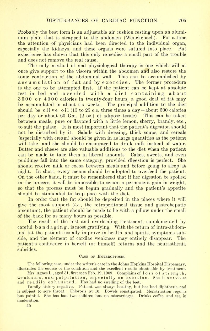 Probably the best form is an adjustable air cushion resting upon an alumi- num plate that is strapped to the abdomen (Wenckebach). For a time the attention of physicians had been directed to the individual organ, especially the kidneys, and these organs were sutured into place. But experience has shown that this only remedies a small part of the trouble and does not remove the real cause. The only method of real physiological therapy is one which will at once give support to the viscera within the abdomen and also restore the tonic contraction of the abdominal wall. This can be accomplished by accumulation of fat and by exercise. The former procedure is the one to be attempted first. If the patient can be kept at absolute rest in bed and overfed with a diet containing about 3500 or 4000 calories in twenty-four hours, a good deal of fat may be accumulated in about six weeks. The principal addition to the diet should be olive oil (15 to 25 c.c. three times a day = about 500 calories per day or about 60 Gm. (2 oz.) of adipose tissue). This can he taken between meals, pure or flavored with a little lemon, sherry, brandy, etc., to suit the palate. It is most important that the patient’s digestion should not be disturbed by it. Salads with dressing, thick soups, and cereals (especially with cream) should be given in as large quantities as the patient will take, and she should be encouraged to drink milk instead of water. Butter and cheese are also valuable additions to the diet when the patient can be made to take them in liberal amounts. Cakes, sweets, and even puddings fall into the same category, provided digestion is perfect. She should receive milk or cocoa between meals and before going to sleep at night. In short, every means should be adopted to overfeed the patient. On the other hand, it must be remembered that if her digestion be spoiled in the process, it will be impossible to secure a permanent gain in weight, so that the process must be begun gradually and the patient’s appetite should be stimulated to keep pace with the diet. In order that the fat should be deposited in the places where it will give the most support {i.e., the retroperitoneal tissue and gastrohepatic omentum), the patient should be made to lie with a pillow under the small of the back for as many hours as possible. The result of the rest and overfeeding treatment, supplemented by careful bandaging, is most gratifying. With the return of intra-abdom- inal fat the patients usually improve in health and spirits, symptoms sub- side, and the element of cardiac weakness may entirely disappear. The patient’s confidence in herself (or himself) returns and the neurasthenia subsides. Case of Enteeoptosis. The following case, under the writer’s care in the Johns Hopkins Hospital Dispensary, illustrates the course of the condition and the excellent results obtainable by treatment. Mrs. Agnes L., aged 31, first seen Feb. 19, 1909. Complains of loss of strength, weakness, and palpitation, especially on exertion. She is nervous and readily exhausted. Has had no swelling of the feet. Family history negative. Patient was always healthy, but has had diphtheria and is subject to sore throat. Chlorosis at 16. Bowels constipated. Menstruation regular but painful. She has had two children but no miscarriages. Drinks coffee and tea in moderation. 45