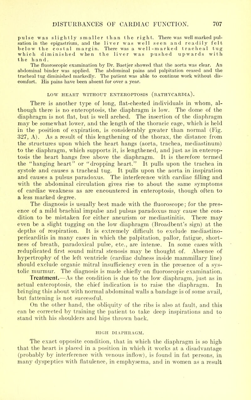 pulse was slightly smaller than the right. There was well marked pul- sation in the epigastrium, and the liver was well seen and readily felt below the costal margin. There was a well-marked tracheal tug which diminished when the liver was pushed upwards with the hand. The fluoroscopic examination by Dr. Baetjer showed that the aorta was clear. An abdominal binder was applied. The abdominal pains and palpitation ceased and the tracheal tug diminished markedly. The patient was able to continue work without dis- comfort. His pains have been absent for over a year. LOW HEART AVITHOUT ENTEROPTOSIS (baTHYCARDIa) . There is another type of long, flat-chested individuals in whom, al- though there is no enteroptosis, the diaphragm is low. The dome of the diaphragm is not flat, but is Avell arched. The insertion of the diaphragm may be somewhat lower, and the length of the thoracic cage, which is held in the position of expiration, is considerably greater than normal (Fig. 327, A). As a result of this lengthening of the thorax, the distance from the structures upon which the heart hangs (aorta, trachea, mediastinum) to the diaphragm, which supports it, is lengthened, and just as in enterop- tosis the heart hangs free alDOve the diaphragm. It is therefore termed the “hanging heart” or “dropping heart.” It pulls upon the trachea in systole and causes a tracheal tug. It pulls upon the aorta in inspiration and causes a pulsus paradoxus. The interference with cardiac filling and with the abdominal circulation gives rise to about the same symptoms of cardiac weakness as are encountered in enteroptosis, though often to a less marked degree. The diagnosis is usually best made with the fluoroscope; for the pres- ence of a mild brachial impul-se and pulsus paradoxus may cause the con- dition to be mistaken for either aneurism or mediastinitis. There may even be a slight tugging on the low diaphragm (Broadbent’s sign) at the depths of respiration. It is extremely difficult to exclude mediastino- pericarditis in many cases in which the palpitation, pallor, fatigue, short- ness of breath, paradoxical pulse, etc., are intense. In some cases with reduplicated first sound mitral stenosis may be thought of. Absence of hypertrophy of the left ventricle (cardiac dulness inside mammillary line) should exclude organic mitral insufficiency even in the presence of a sys- tolic murmur. The diagnosis is made chiefly on fluoroscopic examination. Treatment.—As the condition is due to the low diaphragm, just as in actual enteroptosis, the chief indication is to raise the diaphragm. In bringing this about with normal abdominal walls a bandage is of some avail, but fattening is not successful. On the other hand, the obliquity of the ribs is also at fault, and this can be corrected by training the patient to take deep inspirations and to stand with his shoulders and hips thrown back. HIGH DIAPHRAGM. The exact opposite condition, that in which the diaphragm is so high that the heart is placed in a position in which it works at a disadvantage (probably by interference with venous inflow), is found in fat persons, in many dyspejitics with flatulence, in emphysema, and in women as a result
