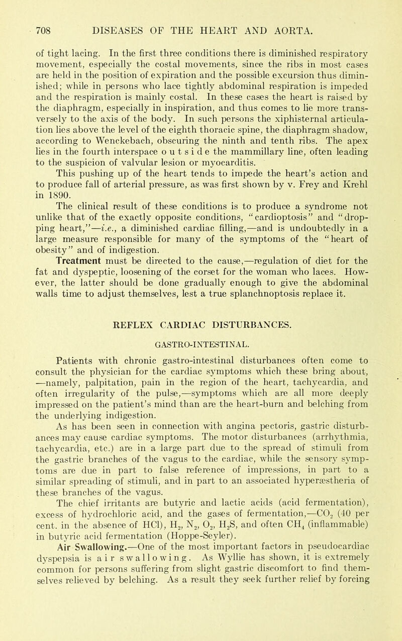 of tight lacing. In the first three conditions there is diminished respiratory movement, especially the costal movements, since the ribs in most cases are held in the position of expiration and the possible excursion thus dimin- ished; while in persons who lace tightly abdominal respiration is impeded and the respiration is mainly costal. In these cases the heart is raised by the diaphragm, especially in inspiration, and thus comes to lie more trans- versely to the axis of the body. In such persons the xiphisternal articula- tion lies above the level of the eighth thoracic spine, the diaphragm shadow, according to Wenckebach, obscuring the ninth and tenth ribs. The apex lies in the fourth interspace outside the mammillary line, often leading to the suspicion of valvular lesion or myocarditis. This pushing up of the heart tends to impede the heart’s action and to produce fall of arterial pressure, as was first shown by v. Frey and Krehl in 1890. The clinical result of these conditions is to produce a syndrome not unlike that of the exactly opposite conditions, “cardioptosis” and “drop- ping heart,”—i.e., a diminished cardiac filling,—and is undoubtedly in a large measure responsible for many of the symptoms of the “heart of obesity” and of indigestion. Treatment must be directed to the cause,—regulation of diet for the fat and dyspeptic, loosening of the corset for the woman who laces. How- ever, the latter should be done gradually enough to give the abdominal walls time to adjust themselves, lest a true splanchnoptosis replace it. REFLEX CARDIAC DISTURBANCES. GASTRO-INTESTINAL. Patients with chronic gastro-intestinal disturbances often come to consult the physician for the cardiac symptoms which these bring about, —namely, palpitation, pain in the region of the heart, tachycardia, and often irregularity of the pulse,—symptoms which are all more deeply impressed on the patient’s mind than are the heart-burn and belching from the underlying indigestion. As has been seen in connection with angina pectoris, gastric disturb- ances may cause cardiac symptoms. The motor disturbances (arrhythmia, tachycardia, etc.) are in a large part due to the spread of stimuli from the gastric branches of the vagus to the cardiac, while the sensory symp- toms are due in part to false reference of impressions, in part to a similar spreading of stimuli, and in part to an associated hypersestheria of these branches of the vagus. The chief irritants are butyric and lactic acids (acid fermentation), excess of hydrochloric acid, and the gases of fermentation,—COj (40 per cent. in the absence of HCl), Hj, Nj, Oj, H2S, and often CH^ (inflammable) in butyric acid fermentation (Hoppe-Seyler). Air Swallowing.—One of the most important factors in pseudocardiac dyspepsia is air swallowing. As Wyllie has shown, it is extremely common for persons suffering from slight gastric discomfort to find them- selves relieved by belching. As a result they seek further relief by forcing