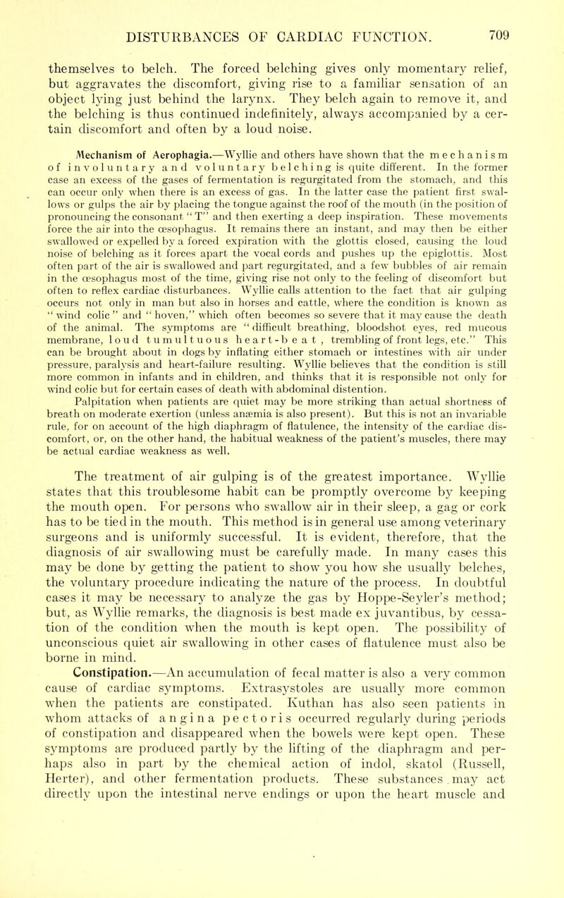 themselves to belch. The forced belching gives only momentary relief, but aggravates the discomfort, giving rise to a familiar .sensation of an object lying just behind the larynx. They belch again to remove it, and the belching is thus continued indefinitely, always accompanied by a cer- tain discomfort and often by a loud noise. Mechanism of Aerophagia.—Wyllie and others have shown that the mechanism of involuntary and voluntary b e 1 c h i n g is quite different. In the former case an excess of the gases of fermentation is regurgitated from the stomach, and this can occur only when there is an excess of gas. In the latter case the patient first swal- lows or gulps the air by placing the tongue against the roof of the mouth (in the position of pronouncing the consonant “ T” and then exerting a deep inspiration. These movements force the air into the oesojihagus. It remains there an instant, and may then be either swallowed or expelled by a forced expiration with the glottis closed, causing the loud noise of belching as it forces apart the vocal cords and pushes up the epiglottis. Most often part of the air is swallowed and part regurgitated, and a few bubbles of air remain in the oesophagus most of the time, giving rise not only to the feeling of discomfort but often to reflex cardiac disturbances. Wyllie calls attention to the fact that air gulping occurs not only in man but also in horses and cattle, where the condition is known as “ wind colic ” and “ hoven,” which often becomes so severe that it may cause the death of the animal. The symptoms are “ difficult breathing, bloodshot eyes, red mucous membrane, loud tumultuous h e a r t - b e a t , trembling of front legs, etc.” This can be brought about in dogs by inflating either stomach or intestines with air under pressure, paralysis and heart-failure resulting. Wyllie believes that the condition is still more common in infants and in children, and thinks that it is responsible not only for wind colic but for certain cases of death with abdominal distention. Palpitation when patients are quiet may be more striking than actual shortness of breath on moderate exertion (unless aneemia is also present). But this is not an invariable rule, for on account of the high diaphragm of flatulence, the intensity of the cardiac dis- comfort, or, on the other hand, the habitual weakness of the patient’s muscles, there may be actual cardiac weakness as well. The treatment of air gulping is of the greatest importance. Wyllie states that this troublesome habit can be promptly overcome by keeping the mouth open. For persons who swallow air in their sleep, a gag or cork has to be tied in the mouth. This method is in general use among veterinary surgeons and is uniformly successful. It is evident, therefore, that the diagnosis of air swallowing mu.st be carefully made. In many cases this may be done by getting the patient to show you how she usually belches, the voluntary procedure indicating the nature of the process. In doubtful cases it may be necessary to analyze the gas by Hoppe-Seyler’s method; but, as Wyllie remarks, the diagnosis is best made ex juvantibus, by cessa- tion of the condition when the mouth is kei^t open. The possibility of unconscious quiet air swallowing in other cases of flatulence must also be borne in mind. Constipation.—An accumulation of fecal matter is also a very common cause of cardiac symptoms. Extrasystoles are usually more common when the patients are constipated. Kuthan has also seen patients in whom attacks of angina pectoris occurred regularly during periods of constipation and disappeared when the bowels were kept open. These symptoms are produced partly by the lifting of the diaphragm and per- haps also in part by the chemical action of indol, skatol (Russell, Herter), and other fermentation products. These substances . may act directly upon the intestinal nerve endings or upon the heart muscle and