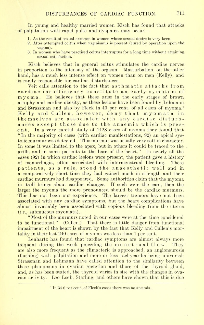 In young and healthy married women Kisch has found that attacks of palpitation with rapid pulse and dyspnoea may occur— 1. As the result of sexual excesses in women whose sexual desire is very keen. 2. After attempted coitus when vaginismus is present (cured by operation upon the vagina). 3. In women who have practised coitus interruptus for a long time without attaining sexual satisfaction. Kisch believes that in general coitus stimulates the cardiac nerves in proportion to the intensity of the orgasm. Masturbation, on the other hand, has a much less intense effect on women than on men (Kelly), and is rarely responsible for cardiac disturbances. Veit calls attention to the fact that asthmatic attacks from cardiac insufficiency constitute an early symptom of myoma. He believes that these arise in the early stages of brown atrophy and cardiac obesity, as these lesions have been found by Lehmann and Strassman and also by Fleck in 40 per cent, of all cases of myoma.‘ Kelly and Cullen, however, deny that myomata in themselves are associated with any cardiac disturb- ances except those due to the anaemia which is pres- ent. In a very careful study of 1428 cases of myoma they found that In the majority of cases (with cardiac manifestations, 92) an apical sys- tolic murmur was detected. This murmur was usually very soft in character. In some it was limited to the apex, but in others it could be traced to the axilla and in some patients to the base of the heart.” In nearly all the cases (92) in which cardiac lesions were present, the patient gave a history of menorrhagia, often associated with intermenstrual bleeding. These patients, as a rule, stood the anaesthetic well and in a comparatively short time they had gained much in strength and their cardiac murmurs had disappeared. Some authorities claim that the myoma in itself brings about cardiac changes. If such were the case, then the larger the myoma the more pronounced should be the cardiac murmurs. This has not been our experience. The largest tremors have not been associated with any cardiac symptoms, but the heart complications have almost invariably been associated with copious bleeding from the uterus {i.e., submucous myomata). “ Most of the murmurs noted in our cases were at the time considered to be functional.” (Cullen.) That there is little danger from functional impairment of the heart is shown by the fact that Kelly and Cullen’s mor- tality in their last 240 cases of myoma was less than 1 per cent. Lenhartz has found that cardiac symptoms are almost always more frequent during the week preceding the menstrual flow. They are also more frequent as the climacteric is approached, an angioneurosis (flushing) with palpitation and more or less tachycardia being universal. Strassman and Lehmann have called attention to the similarity between these phenomena in ovarian secretion and those of the thyroid gland, and, as has been stated, the thyroid varies in size with the changes in ova- rian activity. Leo Loeb, Starling, and others have shown that this is due In 34.6 {ler cent, of Fleck’s cases there was no anremia.