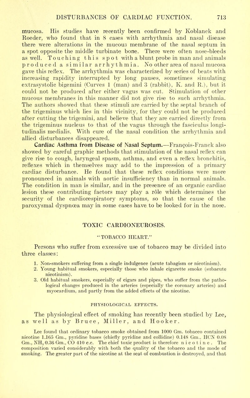 mucosa. His studies have recently been confirmed by Koblanck and Roeder, who found that in 8 cases with arrhythmia and nasal disease there were alterations in the mucous membrane of the nasal septum in a spot opposite the middle turbinate bone. There were often nose-bleeds as well. Touching this spot with a blunt probe in man and animals produced a similar arrhythmia. No other area of nasal mucosa gave this reflex. The arrhythmia was characterized by series of beats with increasing rapidity interrupted by long pauses, sometimes simulating extrasystolic bigemini (Curves 1 (man) and 3 (rabbit), K. and R.), but it could not be produced after either vagus was cut. Stimulation of other mucous membranes in this manner did not give rise to such arrhythmia. The authors showed that these stimuli are carried by the septal branch of the trigeminus which lies in this vicinity, for they could not be produced after cutting the trigemini, and believe that they are carried directly from the trigeminus nucleus to that of the vagus through the fasciculus longi- tudinalis medialis. With cure of the nasal condition the arrhythmia and allied disturbances disappeared. Cardiac Asthma from Disease of Nasal Septum.—Frangois-Franck also showed by careful graphic methods that stimulation of the nasal reflex can give rise to cough, laryngeal spasm, asthma, and even a reflex bronchitis, reflexes which in themselves may add to the impression of a primary cardiac disturbance. He found that these reflex conditions were more pronounced in animals with aortic insufficiency than in normal animals. The condition in man is similar, and in the presence of an organic cardiac lesion these contributing factors may play a role which determines the security of the cardiorespiratory symptoms, so that the cause of the paroxysmal dyspnoea may in some cases have to be looked for in the nose. TOXIC CARDIONEUROSES. “TOBACCO HEART.” Persons who suffer from excessive use of tobacco may be divided into three classes: 1. Non-smokers suffering from a single indulgence (acute tabagism or nicotinism). 2. Young habitual smokers, especially those who inhale cigarette smoke (subacute nicotinism). 3. Old habitual smokers, especially of cigars and pipes, who suffer from the patho- logical changes produced in the arteries (especially the coronary arteries) and myocardium, and partly from the added effects of the nicotine. PHYSIOLOGICAL EFFECTS. The physiological effect of smoking has recently been studied by Lee, as well as by Bruce, Miller, and Hooker. Lee found that ordinary tobacco smoke obtained from 1000 Gm. tobacco contained nicotine 1.165 Gm., pyridine bases (chiefly pyridine and collidine) 0.148 Gm., HCN 0.08 Gm., NHj 0.36 Gm., CO 410 c.c. The chief to.Kic product is therefore nicotine. The composition varied considerably with both the cpiality of the tobacco and the mode of smoking. The greater part of the nicotine at the seat of combustion is destroyed, and that