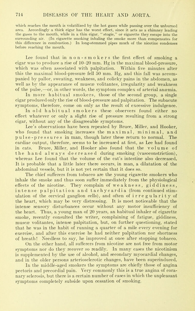 which reaches the mouth is volatilized by the hot gases while passing over the unburned area. Accordingly a thick cigar has the worst effect, since it acts as a chimney leading the gases to the mouth, while in a thin cigar, “ stogie,” or cigarette they escape into the surrounding air. (In cigarette smoking inhaling the smoke more than compensates for this difference in combustion.) In long-stemmed pipes much of the nicotine condenses before reaching the mouth. Lee found that in non-smokers the first effect of smoking a cigar was to produce a rise of 10-20 mm. Hg in the maximal blood-pressure, which was often associated with palpitation. Within five minutes after this the maximal blood-pressure fell 50 mm. Hg, and this fall was accom- panied by pallor, sweating, weakness, and colicky pains in the abdomen, as well as by the appearance of muscse volitantes, irregularity and weakness of the pulse,—or, in other words, the symptom complex of arterial anaemia. In more habitual smokers, those of the second group, a single cigar produced only the rise of blood-pressure and palpitation. The subacute symptoms, therefore, come on only as the result of excessive indulgence. In old habitual smokers these observers found either no effect whatever or only a slight rise of pressure resulting from a strong cigar, without any of the disagreeable symptoms. Lee’s observations have been repeated by Bruce, Miller, and Hooker, who found that smoking increases the maximal, minimal, and pulse-pressures in man, though later these return to normal. The cardiac output, therefore, seems to be increased at first, as Lee had found in cats. Bruce, Miller, and Hooker also found that the volume of the hand always decreased during smoking (vasoconstriction), whereas Lee found that the volume of the cat’s intestine also decreased. It is probable that a little later there occurs, in man, a dilatation of the abdominal vessels, but it is not yet certain that it does so. The chief sufferers from tobacco are the young cigarette smokers who inhale the smoke and thus soon suffer immediately from the physiological effects of the nicotine. They complain of weakness, giddiness, intense palpitation and tachycardia (from continued stim- ulation of the cervical ganglion cells), and often of irregularity of the heart, which may be very distressing. It is most noticeable that the intense sensory disturbances occur without any motor insufficiency of the heart. Thus, a young man of 20 years, an habitual inhaler of cigarette smoke, recently consulted the writer, complaining of fatigue, giddiness, muscse volitantes, intense palpitation, but, on further questioning, stated that he was in the habit of running a quarter of a mile every evening for exercise, and after this exercise he had neither palpitation nor shortness of breath! Needless to say, he improved at once after stopping tobacco. On the other hand, all sufferers from nicotine are not free from motor symptoms nor do they recover so readily. In many cases the nicotinism is supplemented by the use of alcohol, and secondary myocardial changes, and in the older persons arteriosclerotic changes, have been superinduced. In the middle-aged smokers the symptoms are chiefly those of a,ngina pectoris and precordial pain. Very commonly this is a true angina of cora- nary sclerosis, but there is a certain number of cases in which the unpleasant symptoms completely subside upon cessation of smoking.