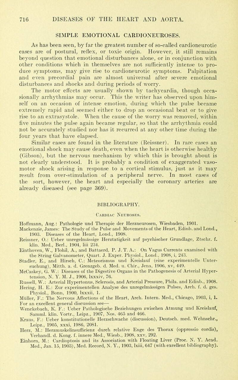 SIMPLE EMOTIONAL CARDIONEUROSES. As has been seen, by far the greatest number of so-called cardioneurotic cases are of postural, reflex, or toxic origin. However, it still remains beyond question that emotional disturbances alone, or in conjunction with other conditions which in themselves are not sufficiently intense to pro- duce symptoms, may give rise to cardioneurotic symptoms. Palpitation and even precordial pain are almost universal after severe emotional disturbances and shocks and during periods of worry. The motor effects are usually shown by tachycardia, though occa- sionally arrhythmias may occur. This the writer has observed upon him- self on an occasion of intense emotion, during which the pulse became extremely rapid and seemed either to drop an occasional beat or to give rise to an extrasystole. When the cause of the worry was removed, within five minutes the pulse again became regular, so that the arrhjffhmia could not be accurately studied nor has it recurred at any other time during the four years that have elapsed. Similar cases are found in the literature (Reissner). In rare cases an emotional shock may cause death, even when the heart is otherwise healthy (Gibson), but the nervous mechanism by which this is brought about is not clearly understood. It is probably a condition of exaggerated vaso- motor shock arising in response to a cortical stimulus, just as it may result from over-stimulation of a peripheral nerve. In most cases of the sort, however, the heart and especially the coronary arteries are already diseased (see page 369). BIBLIOGRAPHY. Cardiac Neurose.s. Hoffmann, Aug.: Pathologie und Therapie der Herzneurosen, Wiesbaden, 1901. Mackenzie, James: The Study of the Pulse and Movements of the Heart, Edinb. and Bond., 1903. Diseases of the Heart, Bond., 1908. Reissner, O.: Ueber unregelmassige Herztatigkeit auf psychischer Grundlage, Ztschr. f. klin. Med., Berk, 1904, liii 234. Einthoven, W., Elohil, A., and Battaerd, P. J. T. A.: On Vagus Currents examined with the String Galvanometer, Quart. J. Exper. Physiol., Bond., 1908, i, 243. Stadler, E., and Hirsch, C.: Meteorismus und Kreislauf (eine experimentelle Unter- suchung), Mitth. a. d. Grenzgeb. d. Med. u. Chir., Jena, 1906, xv, 449. McCaskey, G. W.; Diseases of the Digestive Organs in the Pathogenesis of Arterial Hyper- tension, N. Y. M. J., 1906, Ixxxiv, 76. Russell, W.: Arterial Hypertonus, Sclerosis, and Arterial Pressure, Phila. and Edinb., 1908. Hering, H. E.: Zur experimentellen Analyse des unregelmassigen Pulses, Arch. f. d. ges. Phy.sioh, Bonn, 1900, Ixxxii, 1. Muller, F.: The Nervous Affections of the Heart, Arch. Intern. Med., Chicago, 1903, i, 1. For an excellent general discussion see— Wenckebach, K. F.: Ueber Pathologische Beziehungen zwischen Atmung und Kreislauf, Samml. klin. Vortr., Leipz., 1907, Nos. 465 and 466. Kraus, F.: Ueber konstitutionelle Herzschwache (discussion), Deutsch. med. Wchnschr., Leipz., 1905, xxxi, 1986, 2081. Herz, M.: Herzmuskelinsufficienz durch relative Enge des Thorax (oppressio cordis), Verhandl. d. Kong. f. innere Med., Wiesb., 1908, xxv, 292. Einhorn, M.: Cardioptosis and its Association with Floating Liver (Proc. N. Y. Acad. Med., Jan. 15, 1903), Med. Record, N. Y., 1903, Ixiii, 647 (with excellent bibliography).