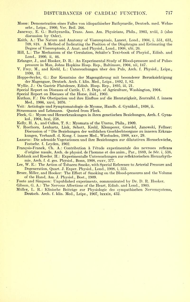 Mosse: Demonstration eines Falles von idiopathisclier Bathycardie, Deutsch. med. Wchn- schr., Leipz., 1900, Ver. Beil. 266. Janeway, E. G.: Bathycardia, Trans. Asso. Am. Physicians, Phila., 1903, xviii, 5 (also discussion by Osier). Keith, A.: The Nature and Anatomy of Visceroptosis, Lancet, Lond., 1904, i, 551, 631, 709, 818. A Method of Indicating the Position of the Diaphragm and Estimating the Degree of Visceroptosis, J. Anat. and Physiol., Lond., 1908, xlii, 26. Hill, L.: The Mechanism of the Circulation, Schafer’s Text-book of PhsyioL, Edinb. and Lond., 1900, ii, 46. Erlanger, J., and Hooker, D. R.: An Experimental Study of Blood-pressure and of Pulse- pressure in Man, Johns Hopkins Hosp. Rep., Baltimore, 1904, xii, 147. V. Frey, M., and Krehl, L.: Untersuchungen iiber den Puls, Arch. f. Physiol., Leipz., 1890, 31. Hoppe-Seyler, G.: Zur Kenntniss der Magengahrung mit besonderer Berucksichtigung der Magengase, Deutsch. Arch. f. klin. Med., Leipz., 1892, 1, 82. Wyllie, J.: On Gastric Flatulence, Edinb. Hosp. Rep., 1895, hi, 21. Special Report on Diseases of Cattle, U. S. Dept, of Agriculture, Washington, 1904. Special Report on Diseases of the Horse, ibid., 1903. Kuthan, F.: Die Obstipation und ihre Einfluss auf die Herztatigkeit, Zentralbl. f. innere Med., 1906, xxvi, 1076. Veit: Aetiologie und Symptomatologie de Myome, Handb. d. GynakoL, 1898, ii. Strassmann and Lehmann. Quoted from Fleck. Fleck, G.: Myom und Herzerkrankungen in ihren genetischen Beziehungen, Arch. f. Gyna- kol., 1904, Ixxi, 258. Kelly, H. A., and Cullen, T. S.: Myomata of the Uterus, Phila., 1909. V. Rosthorn, Lenhartz, Link, Schott, Krehl, Klemperer, Groedel, Janowski, Fellner: Discussion of “Die Beziehungen der weiblichen Geschlechtsorgane zu inneren Erkran- kungen, Verhandl. d. Kong. f. innere Med., Wiesbaden, 1908, xxv, 29. Lazarus; Die adenoide Vegetationen und ihre Beziehungen zur dilatativen Herzschwache, Festschr. f. Leyden, 1902. Fran?ois-Franck, Ch. A.: Contribution ^ I’etude experimentale des nevroses reflexes d’origine nasale. Arch, de physiol, de I’homme et des anim.. Par., 1889, 5e S4r. i, 538. Koblank and Roeder, H.: Experimentalle Untersuchungen zur reflektorischen Herzarhyth- mie. Arch. f. d. ges. Physiol., Bonn, 1908, cxxv, 377. Lee, W. E.: The Action of Tobacco Smoke, with Special Reference to Arterial Pressure and Degeneration, Quart. J. Exper. Physiol., Lond., 1908. i, 335. Bruce, Miller, and Hooker: The Effect of Smoking on the Blood-pressures and the Volume of the Hand, Am. J. Physiol., Bost., 1909. Foote and Simpson: Unpublished experiments, communicated by Dr. D. R. Hooker. Gibson, G. A.: The Nervous Affections of the Heart, Edinb. and Lond., 1905. Muller, L. R.: Klinische Beitrage zur Physiologie des sympathischen Nervensystems, Deutsch. Arch. f. klin. Med., Leipz., 1907, Ixxxix, 432.