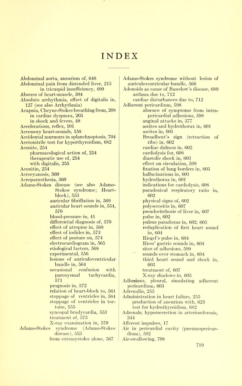 INDEX Abdominal aorta, aneurism of, 648 Abdominal pain from distended liver, 215 in tricuspid insufficiency, 490 Abscess of heart-muscle, 304 Absolute arrhythmia, effect of digitalis in, 127 (see also Arrhythmia) Acapnia, Cheyne-Stokes breathing from, 208 in cardiac dyspnoea, 205 in shock and fevers, 48 Accelerations, reflex, 101 Accessory heart-sounds, 158 Accidental murmurs in splanchnoptosis, 704 Acetonitrile test for hyperthyroidism, 682 Aconite, 254 pharmacological action of, 254 therapeutic use of, 254 with digitahs, 255 Aconitin, 254 Acrocyanosis, 360 Acroparesthesia, 360 Adams-Stokes disease (see also Adams- Stokes syndrome; Heart- block), 553 auricular fibrillation in, 569 auricular heart sounds in, 554, 570 blood-pressure in, 41 differential diagnosis of, 570 effect of atropine in, 568 effect of iodides in, 573 effect of posture on, 574 electrocardiogram in, 565 etiological factors, 568 experimental, 556 lesions of auriculoventricular bundle in, 564 occasional confusion with paroxysmal tachycardia, 571 prognosis in, 572 relation of heart-block to, 561 stoppage of ventricles in, 564 stoppage of ventricles in tor- toise, 555 syncojjal bradycardia, 553 treatment of, 573 X-ray examination in, 570 Adams-Stokes syndrome (Adams-Stokes disease), 553 from extrasystoles alone, 567 Adams-Stokes syndrome without lesion of auriculoventricular bundle, 566 Adenoids as cause of Basedow’s disease, 689 asthma due to, 712 cardiac disturbances due to, 712 Adherent pericardium, 598 absence of symptoms from intra- pericardial adhesions, 598 anginal attacks in, 377 ascites and hydrothorax in, 601 ascites in, 601 Broadbent’s sign (retraction of ribs) in, 602 cardiac dulness in, 602 cardiolysis for, 608 diastolic shock in, 603 effect on circulation, 599 fixation of lung borders in, 603 hallucinations in, 601 hydrothorax in, 601 indications for cardiolysis, 608 paradoxical respiratory ratio in, 602 physical signs of, 602 polyserositis in, 607 pseudocirrhosis of liver in, 607 pulse in, 602 pulsus paradoxus in, 602, 605 reduplication of first heart sound in, 604 Riegel’s pulse in, 604 Riess’ gastric sounds in, 604 sites of adhesions, 599 sounds over stomach in, 604 third heart sound and shock in, 603 treatment of, 607 X-ray shadows in, 605 Adhesions, pleural, simulating adherent pericardium, 603 Adrenalin, 255 Administration in heart failure, 255 production of aneurism with, 623 test for hydrothyroidism, 682 Adrenals, hypersecretion in arteriosclerosis, ! 344 Afferent impulses, 17 I Air in pericardial cavity (pneumopericar- j dium), 592 [ Air-swallowing, 708