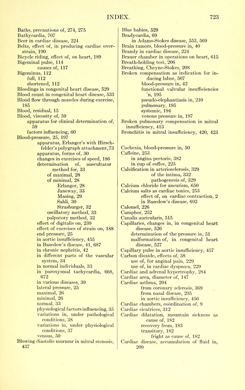 Baths, precautions of, 274, 275 Bathycardia, 707 Beer in cardiac disease, 224 Belts, effect of, in producing cardiac over- strain, 190 Bicycle riding, effect of, on heart, 189 Bigeminal pulse, 114 causes of, 117 Bigeminus, 112 full, 112 shortened, 112 Bleedings in congenital heart disease, 529 Blood count in congenital heart disease, 533 Blood flow through muscles during exercise, 185 Blood, residual, 15 Blood, viscosity of, 59 apparatus for clinical determination of, 59 factors influencing, 60 Blood-pressure, 25, 197 apparatus, Erlanger’s with Hirsch- felder’s polygraph attachment, 73 apparatus, forms of, 30 changes in exercises of speed, 186 determination of, auscultator method for, 33 of maximal, 28 of minimal, 28 Erlanger, 28 Janeway, 33 Masing, 29 Sahli, 30 Strasburger, 32 oscillatory method, 33 palpatory method, 32 effect of digitalis on, 239 effect of exercises of strain on, 188 end pressure, 25 in aortic insufficiency, 455 in Basedow’s disease, 41, 687 in chronic nephritis, 42 in different parts of the vascular system, 34 in normal individuals, 33 in paroxysmal tachycardia, 668, 672 in various diseases, 39 lateral pressure, 25 maximal, 26 minimal, 26 normal, 33 physiological factors influencing, 35 variations in, under pathological conditions, 38 variations in, under physiological conditions, 37 venous, 50 Blowing diastolic murmur in mitral stenosis, 437 Blue babies, 529 Bradycardia, 69 in Adams-Stokes disease, 553, 569 Brain tumors, blood-pressure in, 40 Brandy in cardiac disease, 224 Brauer chamber in operations on heart, 615 Breath-holding test, 206 Breathing, Cheyne-Stokes, 208 Broken compensation as indication for in- ducing labor, 507 blood-pressure in, 42 functional valvular insufficiencies n, 195 pseudo-elephantiasis in, 210 pulmonary, 195 systemic, 194 venous pressure in, 197 Broken pulmonary compensation in mitral insufficiency, 413 Bronchitis in mitral insufficiency, 420, 423 Cachexia, blood-pressure in, 50 Caffeine, 253 in angina pectoris, 382 in cup of coffee, 225 Calcification in arteriosclerosis, 329 of the intima, 332 pathogenesis of, 329 Calcium chloride for aneurism, 650 Calcium salts as cardiac tonics, 253 effect of, on cardiac contraction, 2 in Basedow’s disease, 692 Calomel, 226 Camphor, 252 Canalis auricularis, 515 Capillaries, changes in, in congenital heart disease, 526 determination of the pressure in, 51 malformation of, in congenital heart disease, 527 Capillary pulse in aortic insufficiency, 457 Carbon dioxide, effects of, 38 use of, for anginal pain, 229 use of, in cardiac dyspnma, 229 Cardiac and adrenal hypertroidiy, 284 Cardiac area, diameter of, 147 Cardiac asthma, 204 from coronary sclerosis, 369 from nasal disease, 205 in aortic insufficiency, 456 Cardiac chambers, coordination of, 9 Cardiac cicatrices, 312 Cardiac dilatation, mountain sickness as cause of, 182 recovery from, 183 transitory, 182 fright as cause of, 182 Cardiac disease, accumulation of fluid in, 209