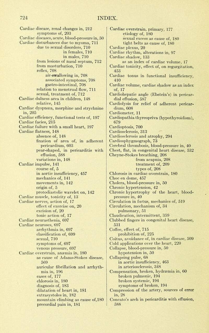Cardiac disease, renal changes in, 212 symptoms of, 203 Cardiac diseases, acute, blood-pressure in, 50 Cardiac disturbances due to myoma, 711 due to sexual disorders, 710 in females, 710 in males, 710 from lesions of nasal septum, 712 from masturbation, 710 reflex, 708 air-swallowing in, 708 associated symptoms, 708 gastro-intestinal, 708 relation to menstrual flow, 711 sexual, treatment of, 712 Cardiac dulness area in children, 148 relative, 145 Cardiac dyspnoea, morphine and strychnine in, 205 Cardiac efficiency, functional tests of, 197 Cardiac facies, 215 Cardiac failure with a small heart, 197 Cardiac flatness, 148 absence of, 148 fixation of area of, in adherent pericardium, 603 pear-shaped, in pericarditis with effusion, 588 variations in, 148 Cardiac impulse, 141 course of, 5 in aortic insufficiency, 457 mechanics of, 141 movements in, 142 origin of, 5 protodiastolic wavelet on, 142 Cardiac muscle, tonicity of, 13 Cardiac nerves, action of, 17 effect of exercise on, 20 excision of, 20 tonic action of, 17 Cardiac neurasthenia, 697 Cardiac neuroses, 697 arrhythmia in, 697 classification of, 699 sexual, 710 symptoms of, 697 venous pressure, 697 Cardiac overstrain, anaemia in, 180 as cause of Adams-Stokes disease, 569 auricular fibrillation and arrhyth- mia in, 196 cases of, 177 chlorosis in, 180 diagnosis of, 183 dilatation of heart in, 181 extrasystoles in, 182 mountain climbing as cause of, 180 precordial pain in, 181 Cardiac overstrain, primary, 177 etiology of, 180 sexual excess as cause of, 180 tight belts as cause of, 180 Cardiac plexus, 20 Cardiac rhythm, alterations in, 97 Cardiac shadow, 133 as an index of cardiac volume, 17 Cardiac tonicity, effect of, on regurgitation, 453 Cardiac tonus in functional insufficiency, 410 Cardiac volume, cardiac shadow as an index of, 17 Cardiohepatic angle (Ebstein’s) in pericar- dial effusion, 587 Cardiolysis for relief of adherent pericar- dium, 608 Cardiometer, 11 Cardiopathia thyreopriva (hypothyroidism), 679 Cardioptosis, 700 Cardiosclerosis, 313 Cardiosclerosis and atrophy, 294 Cardiosphygmograph, 73 Cerebral thrombosis, blood-pressure in, 40 Chest, flat, in congenital heart disease, 532 Cheyne-Stokes breathing, 208 from acapnia, 208 treatment of, 209 types of, 208 Chlorosis in cardiac overstrain, 180 Choc en dome, 457 Cholera, blood-pressure in, 50 Chronic hypertension, 42 Chronic hypertrophy of the heart, blood- pressure in, 40 Circulation in fcetus, mechanics of, 519 Circulation, mechanism of, 34 pulmonary, 51 Claudication, intermittent, 359 Clubbed fingers in congenital heart disease, 531 Coffee, effect of, 715 prohibition of, 225 Coitus, avoidance of, in cardiac disease, 509 Cold applications over the heart, 220 Collapse, blood-pressure in, 50 hypotension in, 50 Collapsing pulse, 68 in aortic insufficiency, 463 in arteriosclerosis, 348 Compensation, broken, hydraemia in, 60 broken pulmonic, 194 broken systemic, 194 symptoms of broken, 194 Compression of the artery, sources of error in, 28 Concato’s arch in pericarditis with effusion, 588