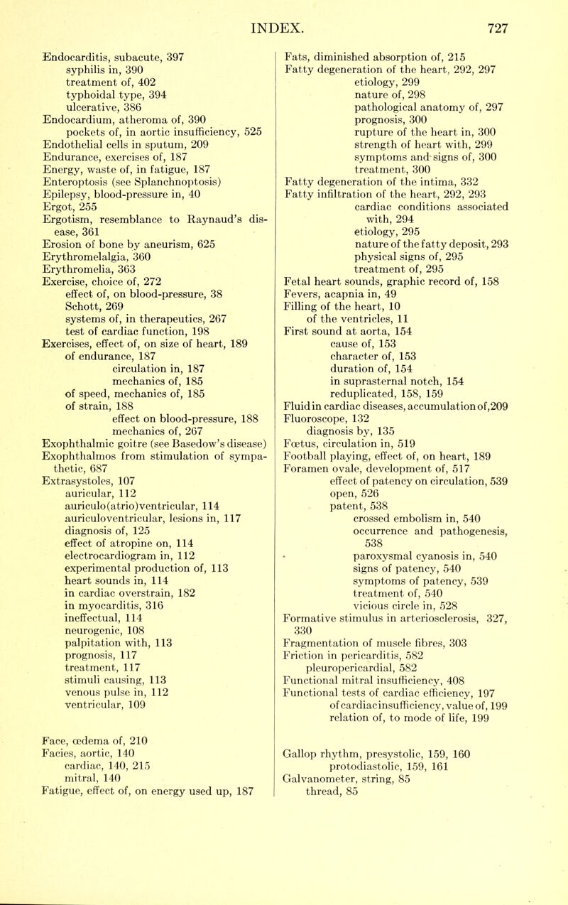 Endocarditis, subacute, 397 syphilis in, 390 treatment of, 402 typhoidal type, 394 ulcerative, 386 Endocardium, atheroma of, 390 pockets of, in aortic insufficiency, 525 Endothelial cells in sputum, 209 Endurance, exercises of, 187 Energy, waste of, in fatigue, 187 Enteroptosis (see Splanchnoptosis) Epilepsy, blood-pressure in, 40 Ergot, 255 Ergotism, resemblance to Raynaud’s dis- ease, 361 Erosion of bone by aneurism, 625 Erythromelalgia, 360 Erythromelia, 363 Exercise, choice of, 272 effect of, on blood-pressure, 38 Schott, 269 systems of, in therapeutics, 267 test of cardiac function, 198 Exercises, effect of, on size of heart, 189 of endurance, 187 circulation in, 187 mechanics of, 185 of speed, mechanics of, 185 of strain, 188 effect on blood-pressure, 188 mechanics of, 267 Exophthalmic goitre (see Basedow’s disease) Exophthalmos from stimulation of sympa- thetic, 687 Extrasystoles, 107 auricular, 112 auriculo(atrio)ventricular, 114 auriculoventricular, lesions in, 117 diagnosis of, 125 effect of atropine on, 114 electrocardiogram in, 112 experimental production of, 113 heart sounds in, 114 in cardiac overstrain, 182 in myocarditis, 316 ineffectual, 114 neurogenic, 108 palpitation with, 113 prognosis, 117 treatment, 117 stimuli causing, 113 venous pulse in, 112 ventricular, 109 Face, oedema of, 210 Facies, aortic, 140 cardiac, 140, 215 mitral, 140 Fatigue, effect of, on energy used up, 187 Fats, diminished absorption of, 215 Fatty degeneration of the heart, 292, 297 etiology, 299 nature of, 298 pathological anatomy of, 297 prognosis, 300 rupture of the heart in, 300 strength of heart with, 299 symptoms and'signs of, 300 treatment, 300 Fatty degeneration of the intima, 332 Fatty infiltration of the heart, 292, 293 cardiac conditions associated with, 294 etiology, 295 nature of the fatty deposit, 293 physical signs of, 295 treatment of, 295 Fetal heart sounds, graphic record of, 158 Fevers, acapnia in, 49 Filling of the heart, 10 of the ventricles, 11 First sound at aorta, 154 cause of, 153 character of, 153 duration of, 154 in suprasternal notch, 154 reduplicated, 158, 159 Fluid in cardiac diseases, accumulation of,209 Fluoroscope, 132 diagnosis by, 135 Fo?tus, circulation in, 519 Football playing, effect of, on heart, 189 Foramen ovale, development of, 517 effect of patency on circulation, 539 open, 526 patent, 538 crossed embolism in, 540 occurrence and pathogenesis, 538 • paroxysmal cyanosis in, 540 signs of patency, 540 symptoms of patency, 539 treatment of, 540 vicious circle in, 528 Formative stimulus in arteriosclerosis, 327, 330 Fragmentation of muscle fibres, 303 Friction in pericarditis, 582 pleuropericardial, 582 Functional mitral insufficiency, 408 Functional tests of cardiac efficiency, 197 of cardiac insufficiency, value, of, 199 relation of, to mode of life, 199 Gallop rhythm, presystolic, 159, 160 protodiastolic, 159, 161 Galvanometer, string, 85 thread, 85