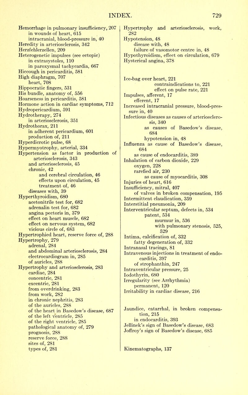 Hemorrhage in pulmonary insufficiency, 207 in wounds of heart, 615 intracranial, blood-pressure in, 40 Heredity in arteriosclerosis, 342 Herzfehlerzellen, 209 Heterogenetic impulses (see ectopic) in extrasystoles, 110 in paroxysmal tachycardia, 667 Hiccough in pericarditis, 581 High diaphragm, 707 heart, 708 Hippocratic fingers, 531 His bundle, anatomy of, 556 Hoarseness in pericarditis, 581 Hormone action in cardiac symptoms, 712 Hydropericardium, 591 Hydrotherapy, 274 in arteriosclerosis, 351 Hydro thorax, 211 in adherent pericardium, 601 production of, 211 Hyperdicrotic pulse, 68 Hypermyotrophy, arterial, 334 Hypertension as factor in production of arteriosclerosis, 343 and arteriosclerosis, 45 chronic, 42 and cerebral circulation, 46 effects upon circulation, 45 treatment of, 46 diseases with, 39 Hyperthyroidism, 680 acetonitrile test for, 682 adrenalin test for, 682 angina pectoris in, 379 effect on heart muscle, 682 effect on nervous system, 682 vicious circle of, 683 Hypertrophied heart, reserve force of, 288 Hypertrophy, 279 adrenal, 284 and abdominal arteriosclerosis, 284 electrocardiogram in, 285 of auricles, 288 Hypertrophy and arteriosclerosis, 283 cardiac, 284 concentric, 281 excentric, 281 from overdrinking, 283 from work, 282 in chronic nephritis, 283 of the auricles, 288 of the heart in Basedow’s disease, 687 of the left ventricle, 285 of the right ventricle, 285 pathological anatomy of, 279 prognosis, 288 reserve force, 288 sites of, 281 types of, 281 Hypertrophy and arteriosclerosis, work, 282 Hypotension, 48 disease with, 48 failure of vasomotor centre in, 48 Hypothyroidism, effect on circulation, 679 Hysterical angina, 378 Ice-bag over heart, 221 contraindications to, 221 effect on pulse rate, 221 Impulses, afferent, 17 efferent, 17 Increased intracranial pressure, blood-pres- sure in, 40 Infectious diseases as causes of arteriosclero- sis, 340 as causes of Basedow’s disease, 684 hypotension in, 48 Influenza as cause of Basedow’s disease, 684 as cause of endocarditis, 389 Inhalation of carbon dioxide, 229 oxygen, 228 rarefied air, 230 as cause of myocarditis, 308 Injuries of heart, 616 Insufficiency, mitral, 407 of valves in broken compensation, 195 Intermittent claudication, 359 Interstitial pneumonia, 209 Interventricular septum, defects in, 534 patent, 534 murmur in, 536 with pulmonary stenosis, 525, 529 Intima, calcification of, 332 fatty degeneration of, 332 Intranasal tracings, 81 Intravenous injections in treatment of endo- carditis, 397 of strophanthin, 247 Intraventricular pressure, 25 lodothyrin, 680 Irregularity (see Arrhythmia) permanent, 120 Irritability in cardiac disease, 216 Jaundice, catarrhal, in broken compensa- tion, 215 in endocarditis, 393 Jellinek’s sign of Basedow’s disease, 683 Joffroy’s sign of Basedow’s disease, 685 Kinematographs, 137