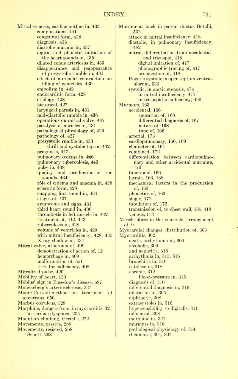 Mitral stenosis, cardiac outline in, 433 complications, 441 congenital form, 428 diagnosis, 438 diastolic murmur in, 437 digital and phonetic imitation of the heart sounds in, 435 dilated conus arteriosus in, 433 disappearance and reappearance of presystolic rumble in, 431 effect of auricular contraction on filling of ventricles, 430 embolism in, 442 endocarditic form, 428 etiology, 428 historical, 427 laryngeal paresis in, 431 mid-diastolic rumble in, 436 operations on mitral valve, 447 paralysis of auricles in, 431 pathological physiology of, 429 pathology of, 427 presystolic rumble in, 433 thrill and systolic tap in, 432 prognosis, 447 pulmonary oedema in, 446 pulmonary tuberculosis, 443 pulse in, 438 quality and production of the sounds, 434 role of oedema and anscmia in, 428 sclerotic form, 428 snapping first sound in, 434 stages of, 437 symptoms and signs, 431 third heart sound in, 436 thrombosis in left auricle in, 442 treatment of, 442, 443 tuberculosis in, 428 volume of ventricles in, 429 with mitral insufficiency, 428, 435 X-ray shadow in, 434 Mitral valve, atheroma of, 409 demonstration of action of, 12 hemorrhage in, 409 malformation of, 551 tests for sufficiency, 408 Mitralized pulse, 420 Mobility of heart, 150 Mobius’ sign in Basedow’s disease, 687 Monckeberg’s arteriosclerosis, 337 Moore-Corradi method in treatment of aneurisrns, 650 Morbus coeruleus, 528 Morphine, dangers from, in myocarditis, 321 in cardiac dyspnoea, 205 Mountain climbing, Oertel’s, 272 Movements, passive, 268 Movements, resisted, 268 Schott, 268 Murmur at back in patent ductus Botalli, 532 attack in mitral insufficiency, 418 diastolic, in pulmonary insufficiency, 482 mitral, differentiation from accidental and tricuspid, 418 digital imitation of, 417 phonographic tracing of, 417 propagation of, 418 Roger’s systolic in open septum ventric- ulorum, 536 systolic, in aortic stenosis, 474 in mitral insufficiency, 417 in tricuspid insufficiency, 490 Murmurs, 163 accidental, 166 causation of, 168 differential diagnosis of, 167 nature of, 168 time of, 166 arterial, 173 cardiopulmonary, 166, 169 character of, 164 combined, 172 differentiation between cardiopulmo- nary and other accidental murmurs, 170 functional, 166 hsemic, 166, 168 mechanical factors in the production of, 163 phonetics of, 163 single, 172 tabulation of, 172 transmission of, to chest wall, 165, 418 venous, 173 Muscle fibres in the ventricle, arrangement of, 9 Myocardial changes, distribution of, 303 Myocarditis, 302 acute, arrhythmia in, 306 alcoholic, 309 and nephritis, 318 arrhythmia in, 315, 316 bronchitis in, 316 catalase in, 318 chronic, 312 blood-pressure in, 315 diagnosis of, 310 differential diagnosis in, 319 dilatation in, 305 diphtheric, 308 extrasystoles in, 316 hypersensibility to digitalis, 311 influenzal, 308 morphine in, 321 murmurs in, 316 pathological physiology of, 314 rheumatic, 304, 307