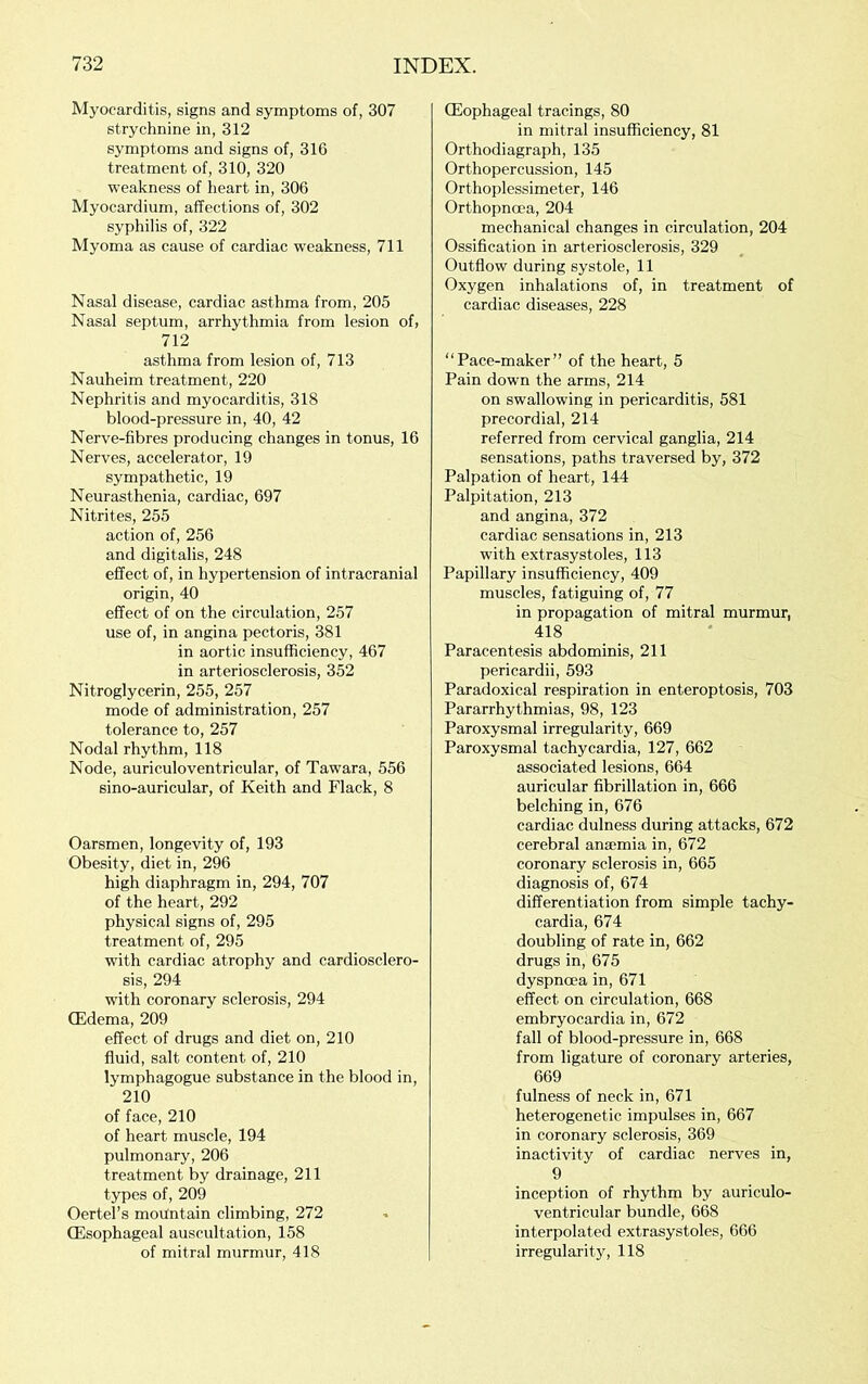 Myocarditis, signs and symptoms of, 307 strychnine in, 312 symptoms and signs of, 316 treatment of, 310, 320 weakness of heart in, 306 Myocardium, affections of, 302 syphilis of, 322 Myoma as cause of cardiac weakness, 711 Nasal disease, cardiac asthma from, 205 Nasal septum, arrhythmia from lesion of, 712 asthma from lesion of, 713 Nauheim treatment, 220 Nephritis and myocarditis, 318 blood-pressure in, 40, 42 Nerve-fibres producing changes in tonus, 16 Nerves, accelerator, 19 sympathetic, 19 Neurasthenia, cardiac, 697 Nitrites, 255 action of, 256 and digitalis, 248 effect of, in hypertension of intracranial origin, 40 effect of on the circulation, 257 use of, in angina pectoris, 381 in aortic insufficiency, 467 in arteriosclerosis, 352 Nitroglycerin, 255, 257 mode of administration, 257 tolerance to, 257 Nodal rhythm, 118 Node, auriculoventricular, of Tawara, 556 sino-auricular, of Keith and Flack, 8 Oarsmen, longevity of, 193 Obesity, diet in, 296 high diaphragm in, 294, 707 of the heart, 292 physical signs of, 295 treatment of, 295 with cardiac atrophy and cardiosclero- sis, 294 with coronary sclerosis, 294 CEdema, 209 effect of drugs and diet on, 210 fluid, salt content of, 210 lymphagogue substance in the blood in, 210 of face, 210 of heart muscle, 194 pulmonary, 206 treatment by drainage, 211 types of, 209 Oertel’s mountain climbing, 272 (Esophageal auscultation, 158 of mitral murmur, 418 (Eophageal tracings, 80 in mitral insufficiency, 81 Orthodiagraph, 135 Orthopercussion, 145 Orthoplessimeter, 146 Orthopnoca, 204 mechanical changes in circulation, 204 Ossification in arteriosclerosis, 329 Outflow during systole, 11 Oxygen inhalations of, in treatment of cardiac diseases, 228 “Pace-maker” of the heart, 5 Pain down the arms, 214 on swallowing in pericarditis, 581 precordial, 214 referred from cervical ganglia, 214 sensations, paths traversed by, 372 Palpation of heart, 144 Palpitation, 213 and angina, 372 cardiac sensations in, 213 with extrasystoles, 113 Papillary insufficiency, 409 muscles, fatiguing of, 77 in propagation of mitral murmur, 418 Paracentesis abdominis, 211 pericardii, 593 Paradoxical respiration in enteroptosis, 703 Pararrhythmias, 98, 123 Paroxysmal irregularity, 669 Paroxysmal tachycardia, 127, 662 associated lesions, 664 auricular fibrillation in, 666 belching in, 676 cardiac dulness during attacks, 672 cerebral anaemia in, 672 coronary sclerosis in, 665 diagnosis of, 674 differentiation from simple tachy- cardia, 674 doubling of rate in, 662 drugs in, 675 dyspnoea in, 671 effect on circulation, 668 embryocardia in, 672 fall of blood-pressure in, 668 from ligature of coronary arteries, 669 fulness of neck in, 671 heterogenetic impulses in, 667 in coronary sclerosis, 369 inactivity of cardiac nerves in, 9 inception of rhythm by auriculo- ventricular bundle, 668 interpolated extrasystoles, 666 irregularity, 118