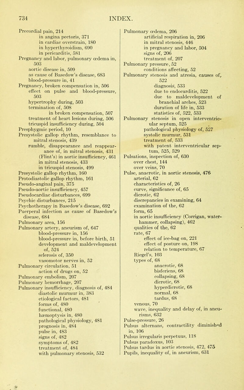 Precordial pain, 214 in angina pectoris, 371 in cardiac overstrain, 180 in hyperthyroidism, 690 in pericarditis, 581 Pregnancy and labor, pulmonary oedema in, 503 aortic disease in, 509 as cause of Basedow’s disease, 683 blood-pressure in, 41 Pregnancy, broken compensation in, 506 effect on pulse and blood-pressure, 503 hypertrophy during, 503 termination of, 508 in broken compensation, 507 treatment of heart lesions during, 506 tricuspid insufficiency during, 504 Presphygmic period, 10 Presystolic gallop rhythm, resemblance to mitral stenosis, 439 rumble, disappearance and reappear- ance of, in mitral stenosis, 431 (Flint’s) in aortic insufficiency, 461 in mitral stenosis, 433 in tricuspid stenosis, 499 Presystolic gallop rhythm, 160 Protodiastolic gallop rhythm, 161 Pseudo-anginal pain, 375 Pseudo-aortic insufficiency, 457 Pseudocardiac disturbances, 699 Psychic disturbances, 215 Psychotherapy in Basedow’s disease, 692 Puerperal infection as cause of Basedow’s disease, 684 Pulmonary area, 156 Pulmonary artery, aneurism of, 647 blood-pressure in, 156 blood-pressure in, before birth, 51 development and maldevelopment of, 524 sclerosis of, 350 vasomotor nerves in, 52 Pulmonary circulation, 51 action of drugs on, 52 Pulmonary embolism, 207 Pulmonary hemorrhage, 207 Pulmonary Insufficiency, diagnosis of, 484 diastolic murmur in, 383 etiological factors, 481 forms of, 480 functional, 480 haemoptysis in, 480 pathological physiology, 481 prognosis in, 484 pulse in, 483 signs of, 482 symptoms of, 482 treatment of, 484 with pulmonary stenosis, 532 Pulmonary cedema, 206 artificial respiration in, 206 in mitral stenosis, 446 in pregnancy and labor, 504 signs of, 206 treatment of, 207 Pulmonary pressure, 52 conditions affecting, 52 Pulmonary stenosis and atresia, causes of, 522 diagnosis, 533 due to endocarditis, 522 due to maldevelopment of branchial arches, 523 duration of life in, 533 statistics of, 522, 533 Pulmonary stenosis in open interventric- ular septum, 525 pathological physiology of, 527 systolic murmur, 531 treatment of, 533 with patent interventricular sep- tum, 525, 529 Pulsations, inspection of, 630 over chest, 144 over veins, 70 Pulse, anacrotic, in aortic stenosis, 476 arterial, 62 characteristics of, 26 curve, significance of, 65 dicrotic, 62 discrepancies in examining, 64 examination of the, 62 form, 65 in aortic insufficiency (Corrigan, water- hammer, collapsing), 462 qualities of the, 62 rate, 67 effect of ice-bag on, 221 effect of posture on, 198 relation to temperature, 67 Riegel’s, 103 types of, 68 anacrotic, 68 bisferiens, 68 collapsing, 68 dicrotic, 68 hyperdicrotic, 68 normal, 68 tardus, 68 venous, 70 wave, inequality and delay of, in aneu- risms, 632 Pulse-pressure, 26 Pulsus alternans, contractility diminish<>d in, 106 Pulsus irregularis perpetuus, 118 Pulsus paradoxus, 103 Pulsus tardus in aortic stenosis, 472, 475 Pupils, inequality of, in aneurism, 631