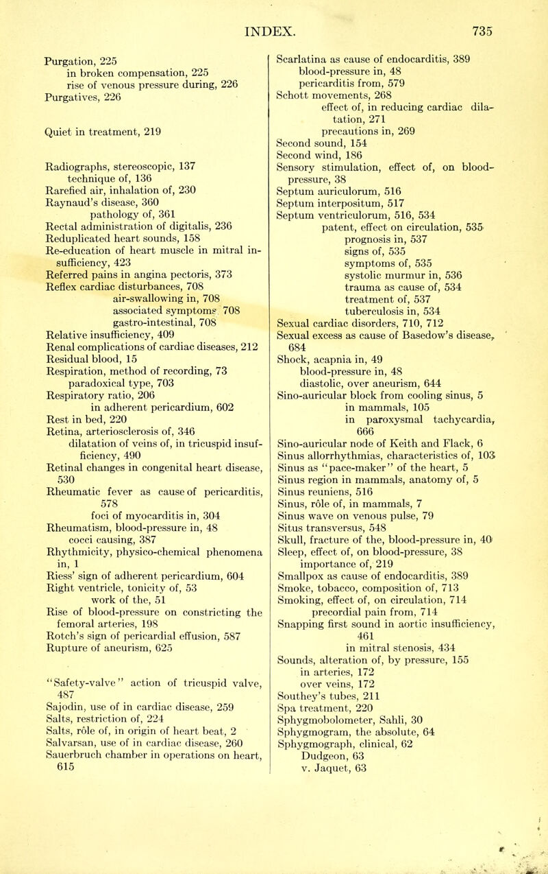 Purgation, 225 in broken compensation, 225 rise of venous pressure during, 226 Purgatives, 226 Quiet in treatment, 219 Radiographs, stereoscopic, 137 technique of, 136 Rarefied air, inhalation of, 230 Raynaud’s disease, 360 pathology of, 361 Rectal administration of digitalis, 236 Reduplicated heart sounds, 158 Re-education of heart muscle in mitral in- sufficiency, 423 Referred pains in angina pectoris, 373 Reflex cardiac disturbances, 708 air-swallowing in, 708 associated symptoms 708 gastro-intestinal, 708 Relative insufficiency, 409 Renal complications of cardiac diseases, 212 Residual blood, 15 Respiration, method of recording, 73 paradoxical type, 703 Respiratory ratio, 206 in adherent pericardium, 602 Rest in bed, 220 Retina, arteriosclerosis of, 346 dilatation of veins of, in tricuspid insuf- ficiency, 490 Retinal changes in congenital heart disease, 530 Rheumatic fever as cause of pericarditis, 578 foci of myocarditis in, 304 Rheumatism, blood-pressure in, 48 cocci causing, 387 Rhythmicity, physico-chemical phenomena in, 1 Riess’ sign of adherent pericardium, 604 Right ventricle, tonicity of, 53 work of the, 51 Rise of blood-pressure on constricting the femoral arteries, 198 Rotch’s sign of pericardial effusion, 587 Rupture of aneurism, 625 “Safety-valve” action of tricuspid valve, 487 Sajodin, use of in cardiac disease, 259 Salts, restriction of, 224 Salts, role of, in origin of heart beat, 2 Salvarsan, use of in cardiac disease, 260 Sauerbruch chamber in operations on heart, 615 Scarlatina as cause of endocarditis, 389 blood-pressure in, 48 pericarditis from, 579 Schott movements, 268 effect of, in reducing cardiac dila- tation, 271 precautions in, 269 Second sound, 154 Second wind, 186 Sensory stimulation, effect of, on blood- pressure, 38 Septum auriculorum, 516 Septum interpositum, 517 Septum ventriculorum, 516, 534 patent, effect on circulation, 535' prognosis in, 537 signs of, 535 symptoms of, 535 systolic murmur in, 536 trauma as cause of, 534 treatment of, 537 tuberculosis in, 534 Sexual cardiac disorders, 710, 712 Sexual excess as cause of Basedow’s disease,. 684 Shock, acapnia in, 49 blood-pressure in, 48 diastolic, over aneurism, 644 Sino-auricular block from cooling sinus, 5 in mammals, 105 in paroxysmal tachycardia, 666 Sino-auricular node of Keith and Flack, 6 Sinus allorrhythmias, characteristics of, 103 Sinus as “pace-maker” of the heart, 5 Sinus region in mammals, anatomy of, 5 Sinus reunions, 516 Sinus, role of, in mammals, 7 Sinus wave on venous pulse, 79 Situs transversus, 548 Skull, fracture of the, blood-pressure in, 40 Sleep, effect of, on blood-pressure, 38 importance of, 219 Smallpox as cause of endocarditis, 389 Smoke, tobacco, composition of, 713 Smoking, effect of, on circulation, 714 precordial pain from, 714 Snapping first sound in aortic insufficiency, 461 in mitral stenosis, 434 Sounds, alteration of, by pressure, 155 in arteries, 172 over veins, 172 Southey’s tubes, 211 Spa treatment, 220 Sphygmobolometer, Sahli, 30 Sphygmogram, the absolute, 64 Sphygmograph, clinical, 62 Dudgeon, 63 V. Jaquet, 63