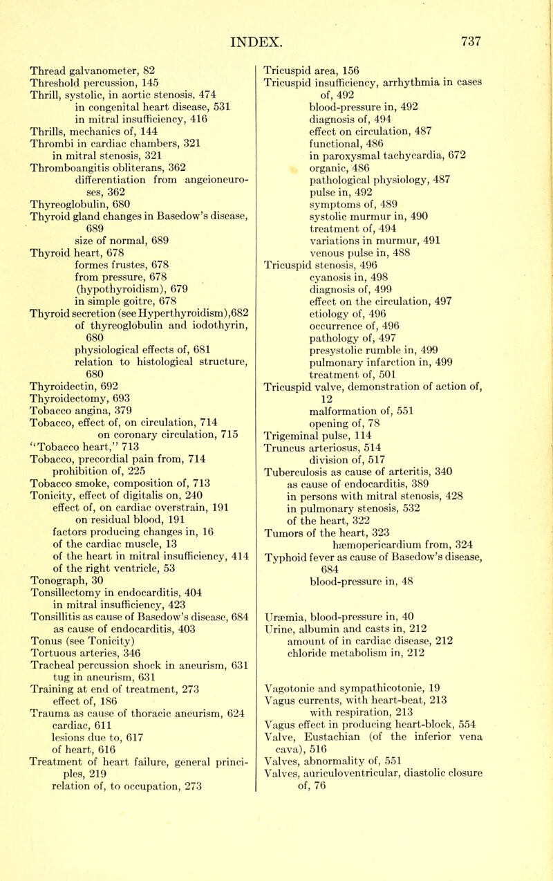 Thread galvanometer, 82 Threshold percussion, 145 Thrill, systolic, in aortic stenosis. 474 in congenital heart disease, 531 in mitral insufficiency, 416 Thrills, mechanics of, 144 Thrombi in cardiac chambers, 321 in mitral stenosis, 321 Thromboangitis obliterans, 362 differentiation from angeioneuro- ses, 362 Thyreoglobulin, 680 Thyroid gland changes in Basedow’s disease, 689 size of normal, 689 Thyroid heart, 678 formes frustes, 678 from pressure, 678 (hypothyroidism), 679 in simple goitre, 678 Thyroid secretion (see Hyperthyroidism),682 of thyreoglobulin and iodothyrin, 680 physiological effects of, 681 relation to histological structure, 680 Thyroidectin, 692 Thyroidectomy, 693 Tobacco angina, 379 Tobacco, effect of, on circulation, 714 on coronary circulation, 715 “Tobacco heart,” 713 Tobacco, precordial pain from, 714 prohibition of, 225 Tobacco smoke, composition of, 713 Tonicity, effect of digitalis on, 240 effect of, on cardiac overstrain, 191 on residual blood, 191 factors producing changes in, 16 of the cardiac muscle, 13 of the heart in mitral insufficiency, 414 of the right ventricle, 53 Tonograph, 30 Tonsillectomy in endocarditis, 404 in mitral insufficiency, 423 Tonsillitis as cause of Basedow’s disease, 684 as cause of endocarditis, 403 Tonus (see Tonicity) Tortuous arteries, 346 Tracheal percussion shock in aneurism, 631 tug in aneurism, 631 Training at end of treatment, 273 effect of, 186 Trauma as cause of thoracic aneurism, 624 cardiac, 611 lesions due to, 617 of heart, 616 Treatment of heart failure, general princi- ples, 219 relation of, to occupation, 273 Tricuspid area, 156 Tricuspid insufficiency, arrhythmia in cases of, 492 blood-pressure in, 492 diagnosis of, 494 effect on circulation, 487 functional, 486 in paroxysmal tachycardia, 672 organic, 486 pathological physiology, 487 pulse in, 492 symptoms of, 489 systolic murmur in, 490 treatment of, 494 variations in murmur, 491 venous pulse in, 488 Tricuspid stenosis, 496 cyanosis in, 498 diagnosis of, 499 effect on the circulation, 497 etiology of, 496 occurrence of, 496 pathology of, 497 presystolic rumble in, 499 pulmonary infarction in, 499 treatment of, 501 Tricuspid valve, demonstration of action of, 12 malformation of, 551 opening of, 78 Trigeminal pulse, 114 Truncus arteriosus, 514 division of, 517 Tuberculosis as cause of arteritis, 340 as cause of endocarditis, 389 in persons with mitral stenosis, 428 in pulmonary stenosis, 532 of the heart, 322 Tumors of the heart, 323 ha'mopericardium from, 324 Typhoid fever as cause of Basedow’s disease, 684 blood-pressure in, 48 Uraemia, blood-pressure in, 40 Urine, albumin and casts in, 212 amount of in cardiac disease, 212 chloride metabolism in, 212 Vagotonie and sympathicotonic, 19 Vagus currents, with heart-beat, 213 with respiration, 213 Vagus effect in producing heart-block, 554 Valve, Eustachian (of the inferior vena cava), 516 Valves, abnormality of, 551 Valves, ailriculoventricular, diastolic closure of, 76