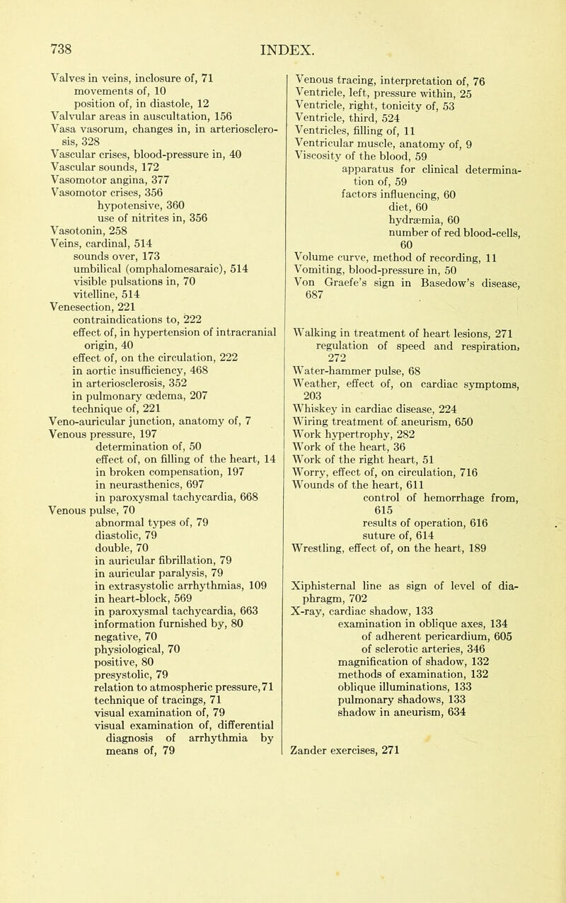 Valves in veins, inclosure of, 71 movements of, 10 position of, in diastole, 12 Valvular areas in auscultation, 156 Vasa vasorum, changes in, in arteriosclero- sis, 328 Vascular crises, blood-pressure in, 40 Vascular sounds, 172 Vasomotor angina, 377 Vasomotor crises, 356 hypotensive, 360 use of nitrites in, 356 Vasotonin, 258 Veins, cardinal, 514 sounds over, 173 umbilical (omphalomesaraic), 514 visible pulsations in, 70 vitelline, 514 Venesection, 221 contraindications to, 222 effect of, in hypertension of intracranial origin, 40 effect of, on the circulation, 222 in aortic insufficiency, 468 in arteriosclerosis, 352 in pulmonary oedema, 207 technique of, 221 Veno-auricular junction, anatomy of, 7 Venous pressure, 197 determination of, 50 effect of, on filling of the heart, 14 in broken compensation, 197 in neurasthenics, 697 in paroxysmal tachycardia, 668 Venous pulse, 70 abnormal types of, 79 diastolic, 79 double, 70 in auricular fibrillation, 79 in auricular paralysis, 79 in extrasystolic arrhythmias, 109 in heart-block, 569 in paroxysmal tachycardia, 663 information furnished by, 80 negative, 70 physiological, 70 positive, 80 presystolic, 79 relation to atmospheric pressure, 71 technique of tracings, 71 visual examination of, 79 visual examination of, differential diagnosis of arrhythmia by means of, 79 Venous tracing, interpretation of, 76 Ventricle, left, pressure within, 25 Ventricle, right, tonicity of, 53 Ventricle, third, 524 Ventricles, filling of, 11 Ventricular muscle, anatomy of, 9 Viscosity of the blood, 59 apparatus for clinical determina- tion of, 59 factors influencing, 60 diet, 60 hydraemia, 60 number of red blood-cells, 60 Volume curve, method of recording, 11 Vomiting, blood-pressure in, 50 Von Graefe’s sign in Basedow’s disease, 687 Walking in treatment of heart lesions, 271 regulation of speed and respiration, 272 Water-hammer pulse, 68 Weather, effect of, on cardiac symptoms, 203 Whiskey in cardiac disease, 224 Wiring treatment of aneurism, 650 Work hypertrophy, 282 Work of the heart, 36 Work of the right heart, 51 Worry, effect of, on circulation, 716 Wounds of the heart, 611 control of hemorrhage from, 615 results of operation, 616 suture of, 614 Wrestling, effect of, on the heart, 189 Xiphisternal line as sign of level of dia- phragm, 702 X-ray, cardiac shadow, 133 examination in oblique axes, 134 of adherent pericardium, 605 of sclerotic arteries, 346 magnification of shadow, 132 methods of examination, 132 oblique illuminations, 133 pulmonary shadows, 133 shadow in aneurism, 634 Zander exercises, 271