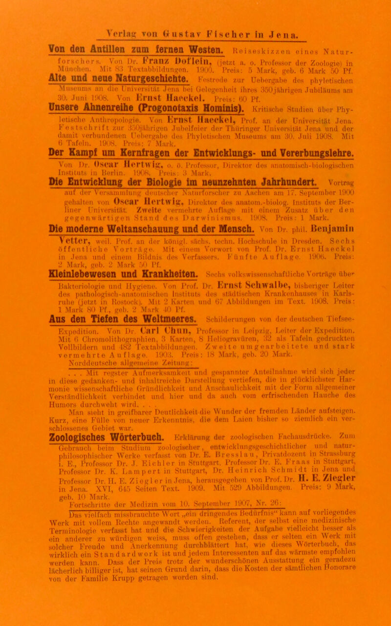 Von den Antillen zum lernen Westen. Reiseskizzen eines Natur* forschers. Von Dr. Franz Dofiein, (jetzt a. o. Professor der Zoologie) in München. Mit 83 Textabbildungen. 1900. Preis: 5 Mark, geh. 0 Mark 50 Pf. AltG lind neue Natnrgoschichto. Festrede zur Uebergabe des phyletischen Museums an die Universität Jena bei Gelegenheit ihres 350jährigen Jubiläums am 30. Juni 1908. Von Ernst Maockot. Preis: 60 Pf. Unsere Ahnenreihe (Progonotaxis Hominis). Kritische Studien über Phy- letische Anthropologie. Von Ernst HacHiCl, Prof, an der Universität Jena, b estschrift zur 350jährigen Jubelfeier der Thüringer Universität Jena und der damit verbundenen Uebergabe des Phyletischen Museums am 30. Juli 1908. Mit 6 Tafeln. 1908. Preis: 7 Mark. Der Kampf um Kernfragen der Entwicklungs- und Vererbungslehre. Von J)r. Oscar Hcrtwlg, o. ö. Professor, Direktor des anatomisch-biologischen Instituts in Berlin. 1908. Preis: 3 Mark. Die Entwicklnng der Biologie im neunzehnten Jahrhundert. Vortrag auf der Versammlung deutscher Naturforscher zu Aachen am 17. September 1900 gehalten von OsCHP Ilcrtwisf. Direktor des anatom.-biolog. Instituts der Ber- liner Universität. Zweite vermehrte Auflage mit einem Zusatz über den gegenwärtigen Stand des Darwinismus. 1908. Preis: 1 Mark. Die moderne Weltanschauung und der Mensch, von Dr. puu. Benjamin Vetter, weil. Prof, an der königl. sächs. techn. Hochschule in Dresden. Sechs öffentliche Vorträge. Mit einem Vorwort von Prof. Dr. Ernst Haeckel in Jena und einem Bildnis des Verfassers. Fünfte Auflage. 1906. Preis: 2 Mark, geh. 2 Mark 50 Pf. Kleinlebewesen und Krankheiten. Sechs volkswissenschaftliche Vorträge übe»- Bakteriologie und Hygiene. Von Prof. Dr. EfnSt ScllWStlhc, bisheriger Leiter des pathologisch-anatomischen Instituts des städtischen Krankenhauses in Karls- ruhe (jetzt in Rostock). Mit 2 Karten und 67 Abbildungen im Text. 1908. Preis: 1 Mark 80 Pf., geh. 2 Mark 40 Pf. AUS den Tiefen des Weltmeeres. Schilderungen von der deutschen Tiefsee- Expedition. Von Dr. Carl Chun, Professor in Leipzig, Leiter der Expedition. Mit 6 Chromolithographien, 3 Karten, 8 Heliogravüren, 32 als Tafeln gedruckten Vollbildern und 182 Textabbildungen. Zweite umgearbeitete und stark vermehrte Auflage. 1903. Preis: 18 Mark, geh. 20 Mark. Norddeutsche allgemeine Zeitung: . . . Mit regster Aufmerksamkeit und gespannter Anteilnahme wird sich jeder in diese gedanken- und inhaltreiche Darstellung vertiefen, die in glücklichster Har- monie wissenschaftliche Gründlichkeit und Anschaulichkeit mit der Form allgemeiner Verständlichkeit verbindet und hier und da auch vom erfrischenden Hauche des Humors durchweht wird. ... Man sieht in greifbarer Deutlichkeit die Wunder der fremden Länder aufsteigen. Kurz, eine Fülle von neuer Erkenntnis, die dem Laien bisher so ziemlich ein ver- schlossenes Gebiet war. Zoologisches Wörterbuch. Erklärung der zoologischen Fachausdrücke. Zum Gebrauch beim Studium zoologischer, entwicklungsgeschichtlicher und natur- philosophischer Werke verfasst von Dr. E. Br esslau, Privatdozent in Strassburg i. E., Profossor Dr. .1. Eichler in Stuttgart, Professor Dr. E. Fraas in Stuttgart, Professor Dr. K. Lamport in Stuttgart, Dr. Heinrich Schmidt in Jena und Professor Dr. lL E. Ziegler in Jena, herausgegeben von Prof. Dr. H. 1']. Ziegler in Jena. XVI, 645 Seiten Text. 1909. Mit 529 Abbildungen. Preis: 9 Mark, geh. 10 Mark. Fortschritte der Medizin vom 10. September 1907, Nr. 20: Das vielfach missbrauchte Wort „ein dringendes Bedürfnis11 kann auf vorliegendes Werk mit vollem Rechte angewandt werden. Referent, der seihst eine medizinische Terminologie verfasst hat und die Schwierigkeiten der Aufgabe vielleicht besser als ein anderer zu würdigen weiss, muss offen gestehen, dass er selten ein W erk mit solcher Freude und Anerkennung durchblättert hat, wie dieses Wörterbuch, das wirklich ein Standardwork ist und jedem Interessenten auf das wärmste empfohlen werden kann. Dass der Preis trotz der wunderschönen Ausstattung ein geradezu lächerlich billiger ist, hat seinen Grund darin, dass die Kosten der sämtlichen Honorare von der Familie Krupp getragen worden sind.