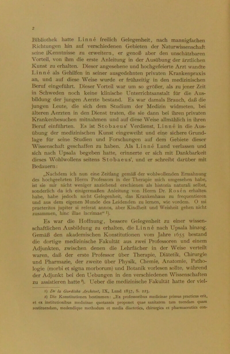 Bibliothek hatte Lin ne freilich Gelegenheit, nach mannigfachen Richtungen hin auf verschiedenen Gebieten der Naturwissenschaft seine (Kenntnisse zu erweitern, er genoß aber den unschätzbaren Vorteil, von ihm die erste Anleitung in der Ausübung der ärztlichen Kunst zu erhalten. Dieser angesehene und hochgefeierte Arzt wandte Lin ne als Gehilfen in seiner ausgedehnten privaten Krankenpraxis an, und auf diese Weise wurde er frühzeitig in den medizinischen Beruf eingeführt. Dieser Vorteil war um so größer, als zu jener Zeit in Schweden noch keine klinische Unterrichtsanstalt für die Aus- bildung der jungen Aerzte bestand. Es war damals Brauch, daß die jungen Leute, die sich dem Studium der Medizin widmeten, bei älteren Aerzten in den Dienst traten, die sie dann bei ihren privaten Krankenbesuchen mitnahmen und auf diese Weise allmählich in ihren Beruf einführten. Es ist Stobaeus’ Verdienst, Lin ne in die Aus- übung der medizinischen Kunst eingeweiht und eine sichere Grund- lage für seine Studien und Forschungen auf dem Gebiete dieser Wissenschaft geschaffen zu haben. Als Finne Lund verlassen und sich nach Upsala begeben hatte, erinnerte er sich mit Dankbarkeit dieses Wohlwollens seitens Stobaeus’, und er schreibt darüber mit Bedauern: „Nachdem ich nun eine Zeitlang gemäß der wohlwollenden Ermahnung des hochgeehrten Herrn Professors in der Therapie mich umgesehen habe, ist sie mir nicht weniger anziehend erschienen als historia naturali selbst, sonderlich da ich einigermaßen Anleitung von Herrn Dr. Rosen erhalten habe, habe jedoch nicht Gelegenheit, das Krankenhaus zu frequentieren und aus dem eigenen Munde des Leidenden zu lernen, wie vordem. O mi praeteritos jupiter si referat annos, aber Kindheit und Weisheit gehen nicht zusammen, hinc illae lacrimae“ 1). Es war die Hoffnung, bessere Gelegenheit zu einer wissen- schaftlichen Ausbildung zu erhalten, die Lin ne nach Upsala hinzog. Gemäß den akademischen Konstitutionen vom Jahre 1655 bestand die dortige medizinische Fakultät aus zwei Professoren und einem Adjunkten, zwischen denen die Lehrfächer in der Weise verteilt waren, daß der erste Professor über Therapie, Diätetik, Chirurgie und Pharmazie, der zweite über Physik, Chemie, Anatomie, Patho- logie (morbi et signa morborum) und Botanik vorlesen sollte, während der Adjunkt bei den Uebungen in den verschiedenen Wissenschaften zu assistieren hatte2). Ueber die medizinische Fakultät hatte der viel- 1) De la Gardiska Archivet, IX, Lund 183/1 S. 223. 2) Die Konstitutionen bestimmen: „Ex professoribus medicinae primus practicus erit, et ex institutionibus medicinae quotannis proponet quae sanitatem tarn tuendam quam restituendam, medendique methodum et media diaetetica, chirurgica et pharmaceutica con-