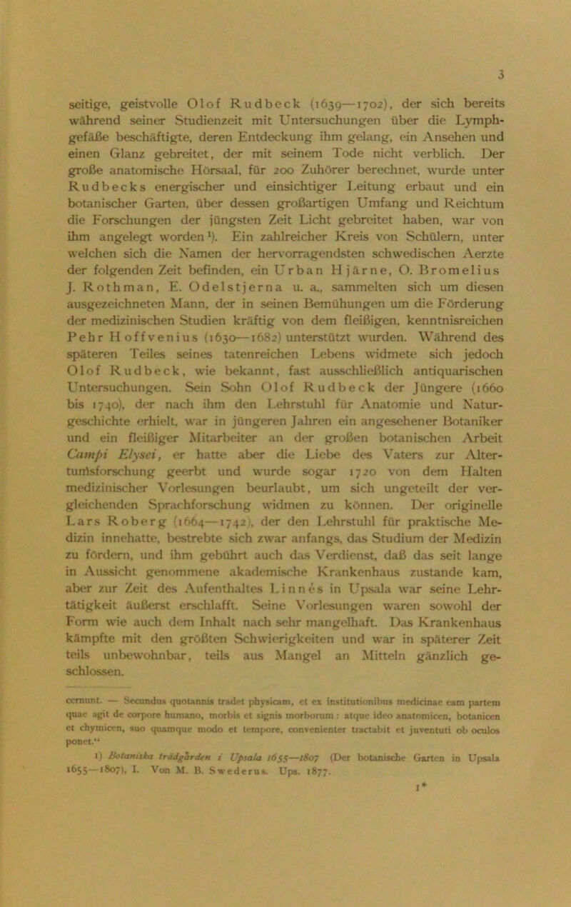 seitige, geistvolle Olof Rudbeclc (1639—1702), der sich bereits während seiner Studienzeit mit Untersuchungen über die Lymph- gefäße beschäftigte, deren Entdeckung ihm gelang, ein Ansehen und einen Glanz gebreitet, der mit seinem Tode nicht verblich. Der große anatomische Hörsaal, für 200 Zuhörer berechnet, wurde unter Rudbecks energischer und einsichtiger Leitung erbaut und ein botanischer Garten, über dessen großartigen Umfang und Reichtum die Forschungen der jüngsten Zeit Licht gebreitet haben, war von ihm angelegt worden1). Ein zahlreicher Kreis von Schülern, unter welchen sich die Namen der hervorragendsten schwedischen Aerzte der folgenden Zeit befinden, ein Urban Hjärne, O. Bromelius J. Rothman, E. Odelstjerna u. a„ sammelten sich um diesen ausgezeichneten Mann, der in seinen Bemühungen um die Förderung der medizinischen Studien kräftig von dem fleißigen, kenntnisreichen Pehr Hoffvenius (1630—1682) unterstützt wurden. Während des späteren Teiles seines tatenreichen Lebens widmete sich jedoch Olof Rudbeck, wie bekannt, fast ausschließlich antiquarischen Untersuchungen. Sein Sohn Olof Rudbeck der Jüngere (1660 bis 1740), der nach ihm den Lehrstuhl für Anatomie und Natur- geschichte erhielt, war in jüngeren Jahren ein angesehener Botaniker und ein fleißiger Mitarbeiter an der großen botanischen Arbeit Campt Elysei, er hatte aber die Liebe des Vaters zur Alter- tumsforschung geerbt und wurde sogar 1720 von dem Halten medizinischer Vorlesungen beurlaubt, um sich ungeteilt der ver- gleichenden Sprachforschung widmen zu können. Der originelle Lars Roberg {1664—17421, der den Lehrstuhl für praktische Me- dizin innehatte, bestrebte sich zwar anfangs, das Studium der Medizin zu fördern, und ihm gebührt auch das Verdienst, daß das seit lange in Aussicht genommene akademische Krankenhaus zustande kam, aber zur Zeit des Aufenthaltes Linnes in Upsala war seine Lehr- tätigkeit äußerst erschlafft. Seine Vorlesungen waren sowohl der Form wie auch dem Inhalt nach sehr mangelhaft. Das Krankenhaus kämpfte mit den größten Schwierigkeiten und war in späterer Zeit teils unbewohnbar, teils aus Mangel an Mitteln gänzlich ge- schlossen. ccmunt. — Secundus quotanms tradet physicam, et ex institutionihus medicinae eam partem quae agit de corpore humano, morbis et signis tnorborum : atque ideo anatomicen, botanicen et chymicvn, suo quamque modo et tempore, convenienter tractabit et juventuti ob oculos ponet.“ ') Botaniska trädgarden i Upsala 1655—1807 (Der botanische Garten in Upsala 1655—180), I- Von M. B. Swederus. Ups. 1877. I*