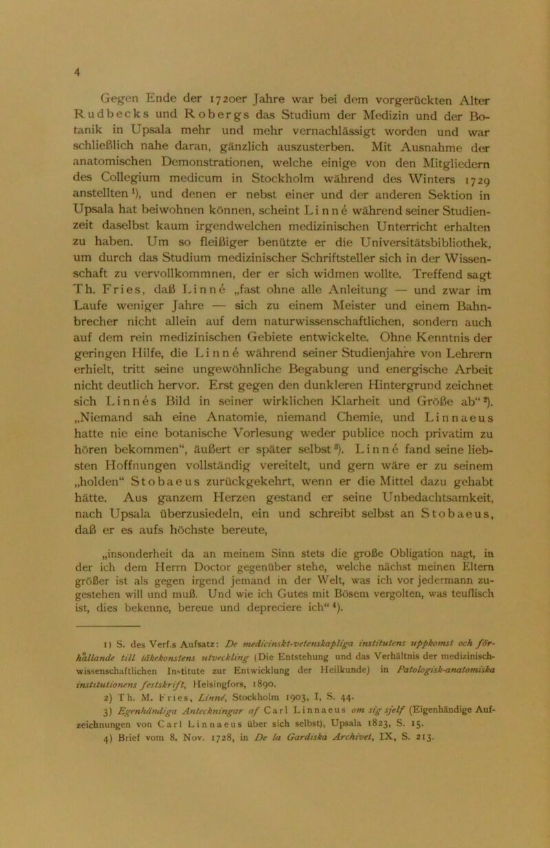 Gegen Ende der 1720er Jahre war bei dem vorgerückten Alter Rudbecks und R obergs das Studium der Medizin und der Bo- tanik in Upsala mehr und mehr vernachlässigt worden und war schließlich nahe daran, gänzlich auszusterben. Mit Ausnahme der anatomischen Demonstrationen, welche einige von den Mitgliedern des Collegium medicum in Stockholm während des Winters 1729 anstellten l), und denen er nebst einer und der anderen Sektion in Upsala hat beiwohnen können, scheint Linne während seiner Studien- zeit daselbst kaum irgendwelchen medizinischen Unterricht erhalten zu haben. Um so fleißiger benützte er die Universitätsbibliothek, um durch das Studium medizinischer Schriftsteller sich in der Wissen- schaft zu vervollkommnen, der er sich widmen wollte. Treffend sagt Th. Fries, daß Finne „fast ohne alle Anleitung — und zwar im Laufe weniger Jahre — sich zu einem Meister und einem Bahn- brecher nicht allein auf dem naturwissenschaftlichen, sondern auch auf dem rein medizinischen Gebiete entwickelte. Ohne Kenntnis der geringen Hilfe, die Linne während seiner Studienjahre von Lehrern erhielt, tritt seine ungewöhnliche Begabung und energische Arbeit nicht deutlich hervor. Erst gegen den dunkleren Hintergrund zeichnet sich Linnes Bild in seiner wirklichen Klarheit und Größe ab“2 3). „Niemand sah eine Anatomie, niemand Chemie, und Linnaeus hatte nie eine botanische Vorlesung weder publice noch privatim zu hören bekommen“, äußert er später selbst8). Finne fand seine lieb- sten Hoffnungen vollständig vereitelt, und gern wäre er zu seinem „holden“ Stobaeus zurückgekehrt, wenn er die Mittel dazu gehabt hätte. Aus ganzem Herzen gestand er seine Unbedachtsamkeit, nach Upsala überzusiedeln, ein und schreibt selbst an Stobaeus, daß er es aufs höchste bereute, „insonderheit da an meinem Sinn stets die große Obligation nagt, in der ich dem Herrn Doctor gegenüber stehe, welche nächst meinen Eltern größer ist als gegen irgend jemand in der Welt, was ich vor jedermann zu- gestehen will und muß. Und wie ich Gutes mit Bösem vergolten, was teuflisch ist, dies bekenne, bereue und depreciere ich“4). 1) S. des Verf.s Aufsatz: De medicimkt-vetenskapliga institutens uppkomst och för- hallande tili Uikekonstens utvec kling (Die Entstehung und das Verhältnis der medizinisch- wissenschaftlichen Institute zur Entwicklung der Heilkunde) in Patologisk-anatomiska institutionens festskr/ft, Helsingfors, 1890. 2) Th. M. Kries, Linne', Stockholm 1903, h S. 44- 3) Egenhändiga Antcckningar af Carl Linnaeus om sig sjelf (Eigenhändige Auf- zeichnungen von Carl Linnaeus über sich selbst), Upsala 1823, S. 15. 4) Brief vom 8. Nov. 1728, in De la Gardiska Archivei, IX, S. 213.