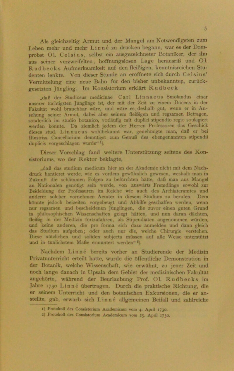 Als gleichzeitig Armut und der Mangel am Notwendigsten zum Leben mehr und mehr Lin ne zu drücken begann, war es der Dom- probst 01. Celsius, selbst ein ausgezeichneter Botaniker, der ihn aus seiner verzweifelten, hoffnungslosen I-age herausriß und Ol. Rudbecks Aufmerksamkeit auf den fleißigen, kenntnisreichen Stu- denten lenkte. Von dieser Stunde an eröffnete sich durch Celsius’ Vermittelung eine neue Bahn für den bisher unbekannten, zurück- gesetzten Jüngling. Im Konsistorium erklärt Rudbeck „daß der Studiosus medicinae Carl Linnaeus Smolandus einer unserer tüchtigsten Jünglinge ist, der mit der Zeit zu einem Docens in der Fakultät wohl brauchbar wäre, und wäre es . deshalb gut, wenn er in An- sehung seiner Armut, dabei aber seinem fleißigen und regsamen Betragen, sonderlich im Studio botanico, vorläufig mit duplici stipendio regio soulagiert werden könnte. Da ziemlich jedem der Herren Professoren das Geschick dieses stud. Linnaeus wohlbekannt war, genehmigte man, daß er bei Illustriss. Cancellarium demütigst zum Genuß des ebengenannten stipendii duplicis vorgeschlagen wurde“ ‘). Dieser Vorschlag fand weitere Unterstützung seitens des Kon- sistoriums, wo der Rektor beklagte, „daß das Studium medicum hier an der Akademie nicht mit dem Nach- druck hantieret werde, wie es vordem gewöhnlich gewesen, weshalb man in Zukunft die schlimmen Folgen zu befürchten hätte, daß man aus Mangel an Nationalen genötigt sein werde, von auswärts Fremdlinge sowohl zur Bekleidung der Professuren im Reiche wie auch des Archiateramtes und anderer solcher vornehmen Aemter in diesem Studium zu berufen. Dem könnte jedoch beizeiten vorgebeugt und Abhilfe geschaffen werden, wenn nur regsamen und bescheidenen Jünglingen, die zuvor einen guten Grund in philosophischen Wissenschaften gelegt hätten, und nun daran dächten, fleißig in der Medizin fortzufahren, als Stipendiaten angenommen würden, und keine anderen, die pro forma sich dazu anmelden und dann gleich das Studium aufgeben; oder auch nur die, welche Chirurgie verstehen. Diese nützlichen und soliden subjecta müssen auf alle Weise unterstützt und in tunlichstem Maße ermuntert werden“*). Nachdem Lin ne bereits vorher an Studierende der Medizin Privatunterricht erteilt hatte, wurde die öffentliche Demonstration in der Botanik, welche Wissenschaft, wie erwähnt, zu jener Zeit und noch lange danach in Upsala dem Gebiet der medizinischen Fakultät angehörte, während der Beurlaubung Prof. Ol. Rudbecks im Jahre 1730 Lin ne übertragen. Durch die praktische Richtung, die er seinem Unterricht und den botanischen Exkursionen, die er an- stellte. gab, erwarb sich Lin ne allgemeinen Beifall und zahlreiche 1) Protokoll des Consistorium Academicum vom 4. April 1730. 2) Protokoll des Consistorium Academicum vom 25. April 1730.