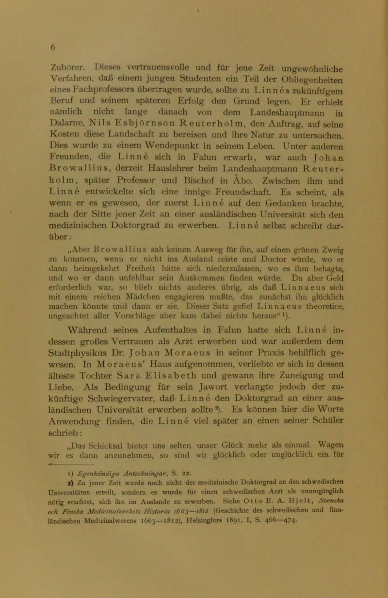 Zuhörer. Dieses vertrauensvolle und für jene Zeit ungewöhnliche Verfahren, daß einem jungen Studenten ein Teil der Obliegenheiten eines Fachprofessors übertragen wurde, sollte zu Linnes zukünftigem Beruf und seinem späteren Erfolg den Grund legen. Er erhielt nämlich nicht lange danach von dem Landeshauptmann in Dalame, Nils Esbjörnson Reuterholm, den Auftrag, aufseine Kosten diese Landschaft zu bereisen und ihre Natur zu untersuchen. Dies wurde zu einem Wendepunkt in seinem Leben. Unter anderen Freunden, die Lin ne sich in Falun erwarb, war auch Johan Browallius, derzeit Hauslehrer beim Landeshauptmann Reuter- o holm, später Professor und Bischof in Abo. Zwischen ihm und Lin ne entwickelte sich eine innige Freundschaft. Es scheint, als wenn er es gewesen, der zuerst Lin ne auf den Gedanken brachte, nach der Sitte jener Zeit an einer ausländischen Universität sich den medizinischen Doktorgrad zu erwerben. Lin ne selbst schreibt dar- über: „Aber Browallius sah keinen Ausweg für ihn, auf einen grünen Zweig zu kommen, wenn er nicht ins Ausland reiste und Doctor würde, wo er dann heimgekehrt Freiheit hätte sich niederzulassen, wo es ihm behagte, und wo er dann unfehlbar sein Auskommen finden würde. Da aber Geld erforderlich war, so blieb nichts anderes übrig, als daß Linnaeus sich mit einem reichen Mädchen engagieren mußte, das zunächst ihn glücklich machen könnte und dann er sie. Dieser Satz gefiel Linnaeus theoretice, ungeachtet aller Vorschläge aber kam dabei nichts heraus“ *). Während seines Aufenthaltes in Falun hatte sich Finne in- dessen großes Vertrauen als Arzt erworben und war außerdem dem Stadtphysikus Dr. Johan Moraeus in seiner Praxis behilflich ge- wesen. In Moraeus’ Haus aufgenommen, verliebte er sich in dessen älteste Tochter Sara Elisabeth und gewann ihre Zuneigung und Liebe. Als Bedingung für sein Jawort verlangte jedoch der zu- künftige Schwiegervater, daß Finne den Doktorgrad an einer aus- ländischen Universität erwerben sollte1 2). Es können hier die Worte Anwendung finden, die Lin ne viel später an einen seiner Schüler schrieb: „Das Schicksal bietet uns selten unser Glück mehr als einmal. Wagen wir es dann anzunehmen, so sind wir glücklich oder unglücklich ein für 1) Egenhändiga Anteckmngar, S. 22. 2) Zu jener Zeit wurde noch nicht der medizinische Doktorgrad an den schwedischen Universitäten erteilt, sondern es wurde für einen schwedischen Arzt als unumgänglich nötig erachtet, sich ihn im Auslande zu erwerben. Siehe Otto E. A. Hjelt, Svcnska och Einska Medicinalverkets Historta 1663—1812 (Geschichte des schwedischen und finn- ländischen Medizinalwesens 1663—1812), Helsingfors 1891, I, S. 466—474.