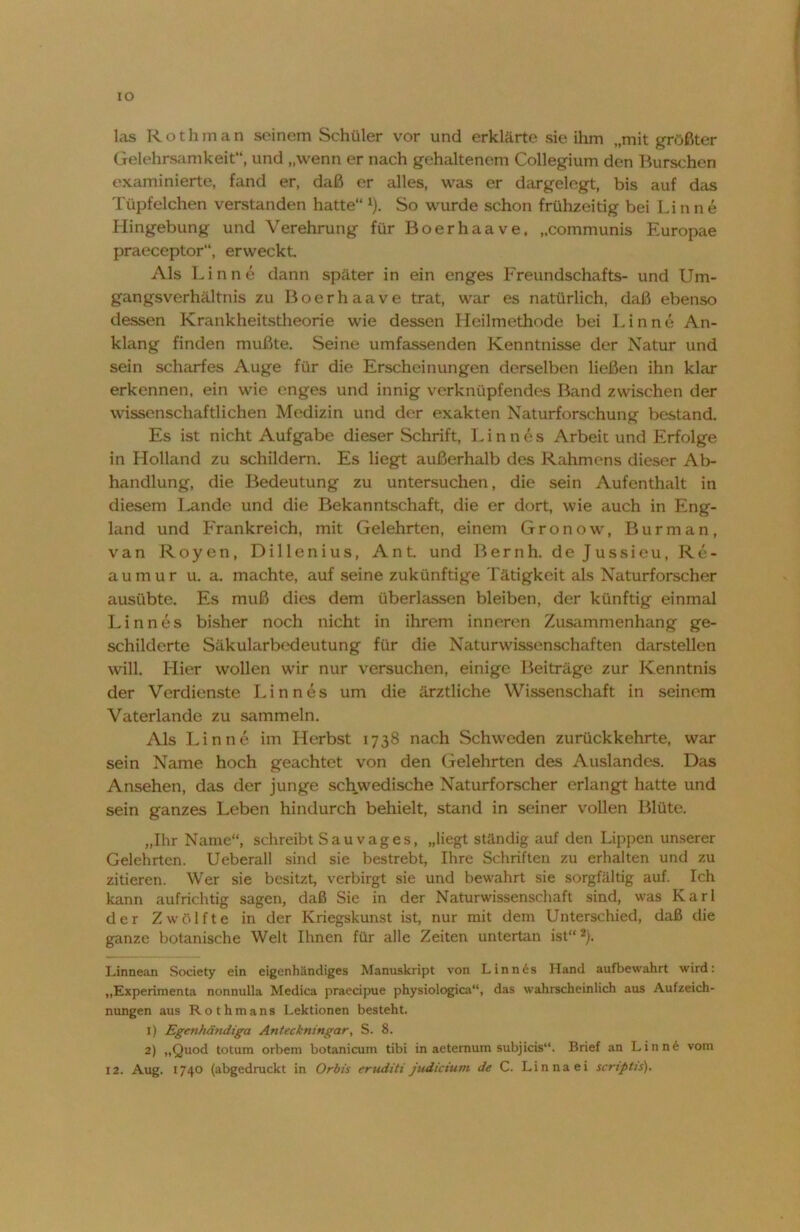 IO las Rothman seinem Schüler vor und erklärte sie ihm „mit größter Gelehrsamkeit“, und „wenn er nach gehaltenem Collegium den Burschen examinierte, fand er, daß er alles, was er dargelegt, bis auf das Tüpfelchen verstanden hatte“ 1). So wurde schon frühzeitig bei Li n n e Hingebung und Verehrung für Boerhaave, „communis Europae praeceptor“, erweckt. Als Lin ne dann später in ein enges Freundschafts- und Um- gangsverhältnis zu Boerhaave trat, war es natürlich, daß ebenso dessen Krankheitstheorie wie dessen Heilmethode bei L i n n e An- klang finden mußte. Seine umfassenden Kenntnisse der Natur und sein scharfes Auge für die Erscheinungen derselben ließen ihn klar erkennen, ein wie enges und innig verknüpfendes Band zwischen der wissenschaftlichen Medizin und der exakten Naturforschung bestand. Es ist nicht Aufgabe dieser Schrift, Linnes Arbeit und Erfolge in Holland zu schildern. Es liegt außerhalb des Rahmens dieser Ab- handlung, die Bedeutung zu untersuchen, die sein Aufenthalt in diesem Lande und die Bekanntschaft, die er dort, wie auch in Eng- land und Frankreich, mit Gelehrten, einem Gronow, Bur man, van Royen, Dillenius, Ant. und Bernh. dejussieu, Re- aumur u. a. machte, auf seine zukünftige Tätigkeit als Naturforscher ausübte. Es muß dies dem überlassen bleiben, der künftig einmal Linnes bisher noch nicht in ihrem inneren Zusammenhang ge- schilderte Säkularbedeutung für die Naturwissenschaften darstellen will. Hier wollen wir nur versuchen, einige Beiträge zur Kenntnis der Verdienste Linnes um die ärztliche Wissenschaft in seinem Vaterlande zu sammeln. Als Lin ne im Herbst 1738 nach Schweden zurückkehrte, war sein Name hoch geachtet von den Gelehrten des Auslandes. Das Ansehen, das der junge schwedische Naturforscher erlangt hatte und sein ganzes Leben hindurch behielt, stand in seiner vollen Blüte. „Ihr Name“, schreibt Sau vages, „liegt ständig auf den Lippen unserer Gelehrten. Ueberall sind sie bestrebt, Ihre Schriften zu erhalten und zu zitieren. Wer sie besitzt, verbirgt sie und bewahrt sie sorgfältig auf. Ich kann aufrichtig sagen, daß Sie in der Naturwissenschaft sind, was Karl der Zwölfte in der Kriegskunst ist, nur mit dem Unterschied, daß die ganze botanische Welt Ihnen für alle Zeiten untertan ist“2). Linnean Society ein eigenhändiges Manuskript von Linnts Hand aufbewahrt wird: „Experimenta nonnulla Medica praecipue physiologica“, das wahrscheinlich aus Aufzeich- nungen aus Rothmans Lektionen besteht. 1) Egcnftändiga Anteckningar, S. 8. 2) „Quod totum orbem botanicum tibi in aetemum subjicis“. Brief an Linn6 vom 12. Aug. 1740 (abgedruckt in Orbis eruditi Judicium, de C. Lin na ei script is).