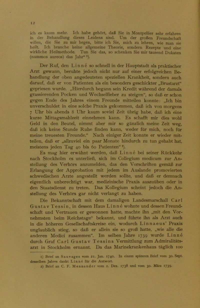 ich es kaum mehr. Ich habe gehört, daß Sie in Montpellier sehr erfahren in der Behandlung dieses Leidens sind. Um der großen Freundschaft willen, die Sie zu mir hegen, bitte ich Sie, mich zu lehren, wie man sie heilt. Ich brauche keine allgemeine Theorie, sondern Rezepte und eine wirkliche Heilmethode. Tun Sie das, so schenken Sie mir tausend Dukaten (nummos aureos) das Jahr“ *). Der Ruf, den Linne so schnell in der Hauptstadt als praktischer Arzt gewann, beruhte jedoch nicht nur auf einer erfolgreichen Be- handlung der oben angedeuteten speziellen Krankheit, sondern auch darauf, daß er von Patienten als ein besonders geschickter „Brustarzt“ gepriesen wurde. „Hierdurch begann sein Kredit während der damals grassierenden Pocken und Wechselfieber zu steigen“, so daß er schon gegen Ende des Jahres einem Freunde mitteilen konnte: „Ich bin unverschuldet in eine solche Praxis gekommen, daß ich von morgens 7 Uhr bis abends 8 Uhr kaum soviel Zeit übrig habe, daß ich eine kurze Mittagsmahlzeit einnehmen kann. Es schafft mir dies wohl Geld in den Beutel, nimmt aber mir so gänzlich meine Zeit weg, daß ich keine Stunde Ruhe finden kann, weder für mich, noch für meine treuesten Freunde.“ Nach einiger Zeit konnte er wieder mit- teilen, daß er „allzuviel ein paar Monate hindurch zu tun gehabt hat, meistens jeden Tag 40 bis 60 Patienten“1 2). Es mag hier erwähnt werden, daß Linne bei seiner Rückkehr nach Stockholm es unterließ, sich im Collegium medicum zur An- stellung des Verhörs anzumelden, das den Vorschriften gemäß zur Erlangung der Approbation mit jedem im Auslande promovierten schwedischen Arzte angestellt werden sollte, und daß er demnach eigentlich unberechtigt war, medizinische Praxis auszuüben oder in den Staatsdienst zu treten. Das Kollegium scheint jedoch die An- stellung des Verhörs gar nicht verlangt zu haben. Die Bekanntschaft mit dem damaligen Landesmarschall Carl GustavTessin, in dessen Haus Linne wohnte und dessen Freund- schaft und Vertrauen er gewonnen hatte, machte ihn „mit den Vor- nehmsten beim Reichstage“ bekannt, und führte ihn als Arzt auch in die höheren Gesellschaftskreise ein, wodurch Linnaeus’ Praxis unglaublich stieg, so daß er allein sie so groß hatte, „wie alle die anderen Medici zusammen“. Im selben Jahre 1739 wurde Linne durch Graf Carl Gustav Tessins Vermittlung zum Admiralitäts- arzt in Stockholm ernannt. Da das Marinekrankenhaus täglich 100 1) Brief an Sauvages vom 21. Jan. 1740. In einem späteren Brief vom 30. Sept. desselben Jahres dankt Linn6 für die Antwort. 2) Brief an C. F. Mennander vom 1. Dez. 1738 und vom 30. März 1739.