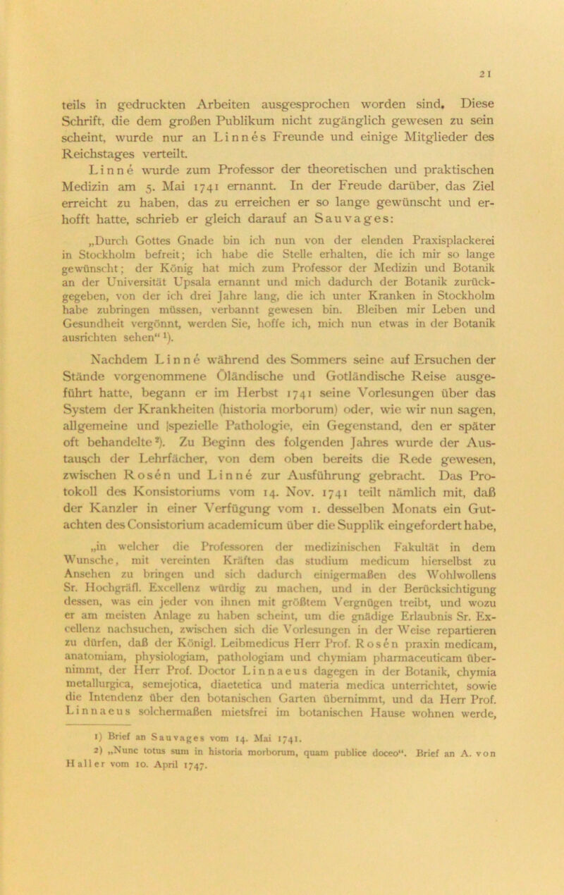 teils in gedruckten Arbeiten ausgesprochen worden sind. Diese Schrift, die dem großen Publikum nicht zugänglich gewesen zu sein scheint, wurde nur an Linnes Freunde und einige Mitglieder des Reichstages verteilt. Linne wurde zum Professor der theoretischen und praktischen Medizin am 5. Mai 1741 ernannt In der Freude darüber, das Ziel erreicht zu haben, das zu erreichen er so lange gewünscht und er- hofft hatte, schrieb er gleich darauf an Sau vages: „Durch Gottes Gnade bin ich nun von der elenden Praxisplackerei in Stockholm befreit; ich habe die Stelle erhalten, die ich mir so lange gewünscht; der König hat mich zum Professor der Medizin und Botanik an der Universität Upsala ernannt und mich dadurch der Botanik zurück- gegeben, von der ich drei Jahre lang, die ich unter Kranken in Stockholm habe zubringen müssen, verbannt gewesen bin. Bleiben mir Leben und Gesundheit vergönnt werden Sie, hoffe ich, mich nun etwas in der Botanik ausrichten sehen“ 1). Nachdem Linne während des Sommers seine auf Ersuchen der Stände vorgenommene Öländische und Gotländische Reise ausge- führt hatte, begann er im Herbst 1741 seine Vorlesungen über das System der Krankheiten (historia morborum) oder, wie wir nun sagen, allgemeine und Ispezielle Pathologie, ein Gegenstand, den er später oft behandelte2). Zu Beginn des folgenden Jahres wurde der Aus- tausch der Lehrfächer, von dem oben bereits die Rede gewesen, zwischen Rosen und Linne zur Ausführung gebracht Das Pro- tokoll des Konsistoriums vom 14. Nov. 1741 teilt nämlich mit, daß der Kanzler in einer Verfügung vom 1. desselben Monats ein Gut- achten desConsistorium academicum über die Supplik eingefordert habe, „in welcher die Professoren der medizinischen Fakultät in dem Wunsche, mit vereinten Kräften das Studium medicum hierselbst zu Ansehen zu bringen und sich dadurch einigermaßen des Wohlwollens Sr. Hochgräfl. Excellenz würdig zu machen, und in der Berücksichtigung dessen, was ein jeder von ihnen mit größtem Vergnügen treibt, und wozu er am meisten Anlage zu haben scheint, um die gnädige Erlaubnis Sr. Ex- cellenz nachsuchen, zwischen sich die Vorlesungen in der Weise repartieren zu dürfen, daß der Künigl. Leibraedicus Herr Prof. Rosen praxin medicam, anatomiam, physiologiam, pathologiam und chymiam phannaceuticam über- nimmt, der Herr Prof. Doctor Linnaeus dagegen in der Botanik, chymia metallurgica, semejotica, diaetetica und raateria medica unterrichtet, sowie die Intendenz über den botanischen Garten übernimmt, und da Herr Prof. Linnaeus solchermaßen mietsfrei im botanischen Hause wohnen werde, 1) Brief an Sauvages vom 14. Mai 1741. 2) „Nunc totus suin in historia morborum, quam publice doceo“. Brief an A. von Haller vom 10. April 1747.