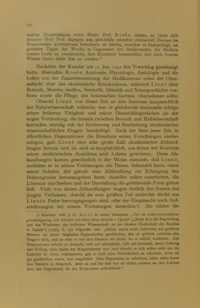welche Vergünstigung sonst Herrn Prof. Rosen zukam, so bittet sich letzterer Herr Prof, dagegen aus, gleichfalls mietsfrei ebensoviel Zimmer im Nosocoinium academicum bewohnen zu dürfen, woselbst er beabsichtigt, an gewissen Tagen der Woche in Gegenwart der Studierenden der Medizin kranke Leute zu examinieren, ihre Krankheit festzustellen und nach bestem Wissen ihnen dafür Rat zu erteilen.“ Nachdem der Kanzler am 21. Jan. 1742 den Vorschlag genehmigt hatte, übernahm Rosen Anatomie, Physiologie, Aetiologie und die Lehre von der Zusammensetzung der Medikamente nebst der Ober- aufsicht über das akademische Krankenhaus, während Lin ne über Botanik, Materia medica, Semiotik, Diätetik und Naturgeschichte vor- lesen sowie die Pflege des botanischen Gartens übernehmen sollte. Obwohl Lin ne von dieser Zeit an sein Interesse hauptsächlich der Naturwissenschaft widmete, war er gleichwohl ebensosehr infolge seiner früheren Tätigkeit und seiner Dienstobliegenheiten als der engen Verbindung, die damals zwischen Botanik und Heilwissenschaft herrschte, ständig mit der Erörterung und Bearbeitung medizinischer wissenschaftlicher Fragen beschäftigt. Nach der Sitte jener Zeit, in öffentlichen Disputationen die Resultate seiner Forschungen nieder- zulegen, gab Lin ne eine sehr große Zahl akademischer Abhand- lungen heraus, und sie sind es hauptsächlich, aus denen wir Kenntnis seiner medizinischen Ansichten ;und Lehren gewinnen. Diese Ab- handlungen kamen gewöhnlich in der Weise zustande, daß Linne, nachdem er in seinen Vorlesungen ein Thema behandelt hatte, einen seiner Schüler, der gerade eine Abhandlung zur Erlangung des Doktorgrades herauszugeben hatte, dasselbe näher ausarbeiten, die Literatur durchsehen und der Darstellung die gebührende Form geben ließ. Viele von diesen Abhandlungen tragen freilich den Namen des jungen Verfassers, obwohl sie zum größten Teil entweder direkt aus Linnes Feder hervorgegangen sind, oder der Hauptsache nach Auf- zeichnungen bei seinen Vorlesungen darstellenx). Sie bilden die I) Hierüber teilt J. G. Acrel in seiner bekannten „Tal otn Läkarevelenskapens grundläggning och tillväxt vid rikets älsta lärosäte i Upsala“ („Rede über die Begründung und das Wachstum der ärztlichen Wissenschaft an der ältesten Hochschule des Reiches in Upsala“) (1796), S. 156 folgendes mit: „Selten waren seine Lektionen auf größeren Blättern als einem länglichen Papierstreifen geschrieben, den er gefaltet zwischen den Fingern hielt, und an dem er mit dem Daumen die Stelle, wo er schloß, markierte. Alle Disputationen schrieb er dictando, teils auf schwedisch, teils auf lateinisch, deren Ordnung und Feilung dann Sache der Respondenten war: und obwohl er sich selbst nicht um die Latinität in ihnen bekümmerte, gab er doch seine Zufriedenheit zu erkennen, wenn sie gut geschrieben waren, und umgekehrt. Eine Disputation zu schreiben, nahm daher kaum drei Stunden in Anspruch, denn an und für sich war sie nichts anderes als eine Lektion über den Gegenstand, die der Respondent aufzeichnete.“