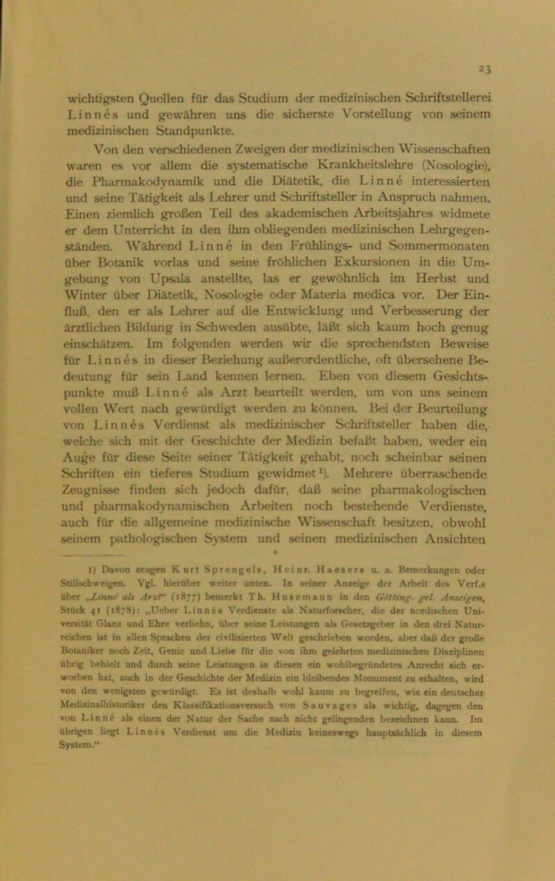 wichtigsten Quellen für das Studium der medizinischen Schriftstellerei Linnes und gewähren uns die sicherste Vorstellung von seinem medizinischen Standpunkte. Von den verschiedenen Zweigen der medizinischen Wissenschaften waren es vor allem die systematische Krankheitslehre (Nosologie), die Pharmakodynamik und die Diätetik, die Linne interessierten und seine Tätigkeit als Lehrer und Schriftsteller in Anspruch nahmen. Einen ziemlich großen Teil des akademischen Arbeitsjahres widmete er dem Unterricht in den ihm obliegenden medizinischen Lehrgegen- ständen. Während Linne in den Frühlings- und Sommermonaten über Botanik vorlas und seine fröhlichen Exkursionen in die Um- gebung von Upsala anstellte, las er gewöhnlich im Herbst und Winter über Diätetik, Nosologie oder Materia medica vor. Der Ein- fluß. den er als Lehrer auf die Entwicklung und Verbesserung der ärztlichen Bildung in Schweden ausübte, läßt sich kaum hoch genug einschätzen. Im folgenden werden wir die sprechendsten Beweise für Linnes in dieser Beziehung außerordentliche, oft übersehene Be- deutung für sein Land kennen lernen. Eben von diesem Gesichts- punkte muß Linne als Arzt beurteilt werden, um von uns seinem vollen Wert nach gewürdigt werden zu können. Bei der Beurteilung von Linnes Verdienst als medizinischer Schriftsteller haben die, welche sich mit der Geschichte der Medizin befaßt haben, weder ein Auge für diese Seite seiner Tätigkeit gehabt, noch scheinbar seinen Schriften ein tieferes Studium gewidmet1). Mehrere übemischende Zeugnisse finden sich jedoch dafür, daß seine pharmakologischen und pharmakodynamischen Arbeiten noch bestehende Verdienste, auch für die allgemeine medizinische Wissenschaft besitzen, obwohl seinem pathologischen System und seinen medizinischen Ansichten i) Davon zeugen Kurt Sprengels, Heinr. Haesers u. a. Bemerkungen oder Stillschweigen. Vgl. hierüber weiter unten. In seiner Anzeige der Arbeit des Verf.s über „Linne als Arzt' (1877) bemerkt Th. Husemann in den Götting. gel. Anzeigen, Stück 41 (1878): „Ueber Linnes Verdienste als Naturforscher, die der nordischen Uni- versität Glanz und Ehre verliehn, über seine Leistungen als Gesetzgeber in den drei Natur- reichen ist in allen Sprachen der civilisierten Welt geschrieben worden, aber daß der große Botaniker noch Zeit, Genie und Liebe für die von ihm geleimten medizinischen Disziplinen übrig behielt und durch seine Leistungen in diesen ein wohlbegriindetes Anrecht sich er- worben hat, auch in der Geschichte der Medizin ein bleibendes Monument zu erhalten, wird von den wenigsten gewürdigt. Es ist deshalb wohl kaum zu begreifen, wie ein deutscher Medizinalhistoriker den Klassifikationsversuch von Sauvages als wichtig, dagegen den von Linne als einen der Natur der Sache nach nicht gelingenden bezeichnen kann. Im übrigen liegt Linnes Verdienst um die Medizin keineswegs hauptsächlich in diesem System.“