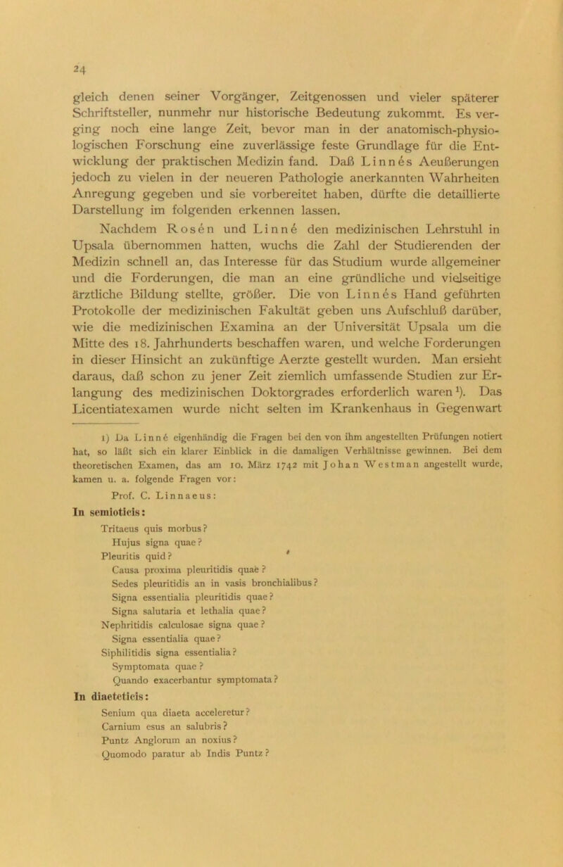 gleich denen seiner Vorgänger, Zeitgenossen und vieler späterer Schriftsteller, nunmehr nur historische Bedeutung zukommt. Es ver- ging noch eine lange Zeit, bevor man in der anatomisch-physio- logischen Forschung eine zuverlässige feste Grundlage für die Ent- wicklung der praktischen Medizin fand. Daß Linnes Aeußerungen jedoch zu vielen in der neueren Pathologie anerkannten Wahrheiten Anregung gegeben und sie vorbereitet haben, dürfte die detaillierte Darstellung im folgenden erkennen lassen. Nachdem Rosen und Linne den medizinischen Lehrstuhl in Upsala übernommen hatten, wuchs die Zahl der Studierenden der Medizin schnell an, das Interesse für das Studium wurde allgemeiner und die Forderungen, die man an eine gründliche und vielseitige ärztliche Bildung stellte, größer. Die von Linnes Hand geführten Protokolle der medizinischen Fakultät geben uns Aufschluß darüber, wie die medizinischen Examina an der Universität Upsala um die Mitte des 18. Jahrhunderts beschaffen waren, und welche Forderungen in dieser Hinsicht an zukünftige Aerzte gestellt wurden. Man ersieht daraus, daß schon zu jener Zeit ziemlich umfassende Studien zur Er- langung des medizinischen Doktorgrades erforderlich warenx). Das Licentiatexamen wurde nicht selten im Krankenhaus in Gegenwart i) Da Linnd eigenhändig die P'ragen bei den von ihm angestellten Prüfungen notiert hat, so läßt sich ein klarer Einblick in die damaligen Verhältnisse gewinnen. Bei dem theoretischen Examen, das am io. März 1742 mit Johan Westman angestellt wurde, kamen u. a. folgende Fragen vor: Prof. C. Linnaeus: In semiotids: Tritaeus quis morbus? Hujus signa quae? Pleuritis quid? Causa proxima pleuritidis quae ? Sedes pleuritidis an in vasis bronchialibus ? Signa essentialia pleuritidis quae? Signa salutaria et lethalia quae? Nephritidis calculosae signa quae ? Signa essentialia quae? Siphilitidis signa essentialia? Symptomata quae ? Quando exacerbantur symptomata? In diaetetids: Senium qua diaeta acceleretur? Carnium esus an salubris? Puntz Angloram an noxius? Quomodo paratur ab Indis Puntz ?