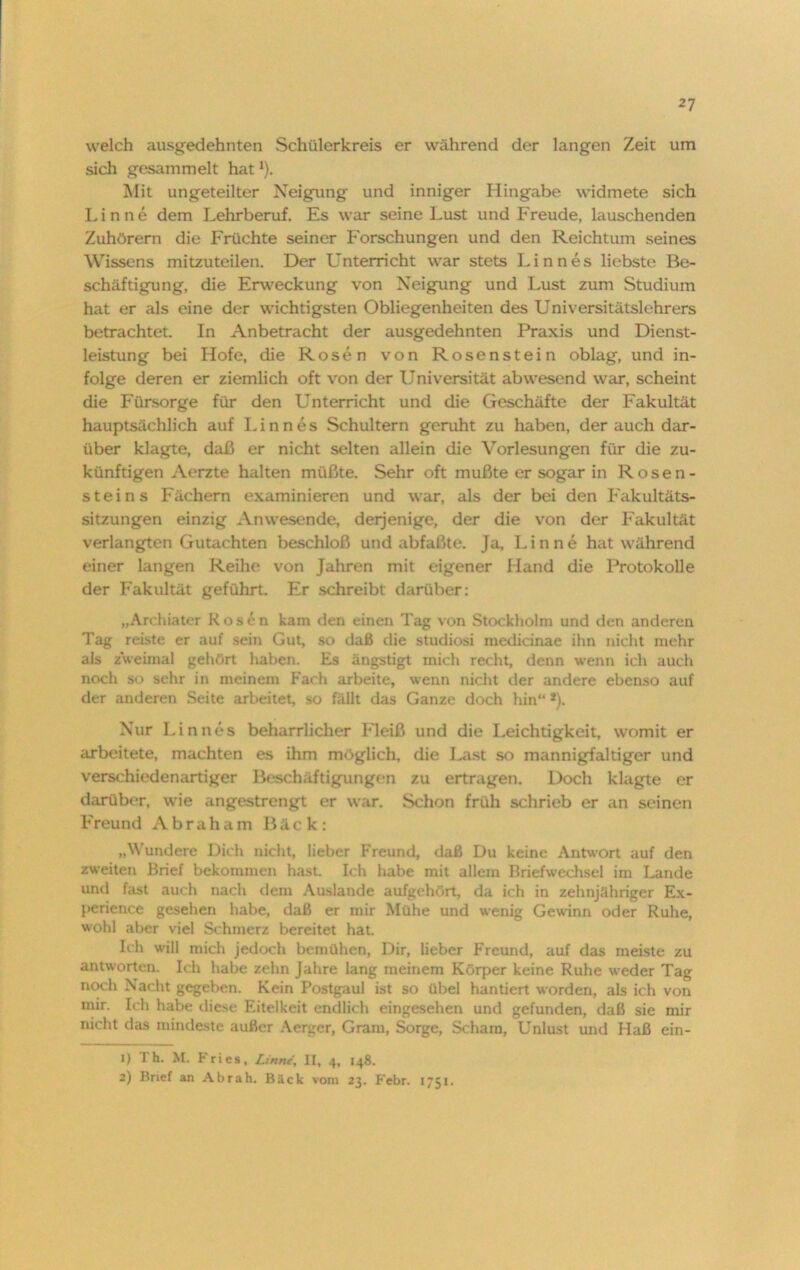 welch ausgedehnten Schülerkreis er während der langen Zeit um sich gesammelt hat *). Mit ungeteilter Neigung und inniger Hingabe widmete sich Lin ne dem Lehrberuf. Es war seine Lust und Freude, lauschenden Zuhörern die Früchte seiner Forschungen und den Reichtum seines Wissens mitzuteilen. Der Unterricht war stets Linnes liebste Be- schäftigung, die Erweckung von Neigung und Lust zum Studium hat er als eine der wichtigsten Obliegenheiten des Universitätslehrers betrachtet. In Anbetracht der ausgedehnten Praxis und Dienst- leistung bei Hofe, die Rosen von Rosenstein oblag, und in- folge deren er ziemlich oft von der Universität abwesend war, scheint die Fürsorge für den Unterricht und die Geschäfte der Fakultät hauptsächlich auf Linnes Schultern geruht zu haben, der auch dar- über klagte, daß er nicht selten allein die Vorlesungen für die zu- künftigen Aerzte halten müßte. Sehr oft mußte er sogar in Rosen- steins Fächern examinieren und war, als der bei den Fakultäts- sitzungen einzig Anwesende, derjenige, der die von der Fakultät verlangten Gutachten beschloß und abfaßte. Ja, Finne hat während einer langen Reiht' von Jahren mit eigener Hand die Protokolle der Fakultät geführt. Er schreibt darüber: „Archiater Kosen kam den einen Tag von Stockholm und den anderen Tag reiste er auf sein Gut, so daß die Studiosi medicinae ihn nicht mehr als zweimal gehört haben. Es ängstigt mich recht, denn wenn ich auch noch so sehr in meinem Fach arbeite, wenn nicht der andere ebenso auf der anderen Seite arbeitet, so fällt das Ganze doch hin“ *). Nur Linnes beharrlicher Fleiß und die Leichtigkeit, womit er arbeitete, machten es ihm möglich, die Last so mannigfaltiger und verschiedenartiger Beschäftigungen zu ertragen. Doch klagte er darüber, wie angestrengt er war. Schon früh schrieb er an seinen Freund Abraham Bäck: „Wundere Dich nicht, lieber Freund, daß Du keine Antwort auf den zweiten Brief bekommen hast. Ich habe mit allem Briefwechsel im Lande und fast auch nach dem Auslande aufgehört, da ich in zehnjähriger Ex- perience gesehen habe, daß er mir Mühe und wenig Gewann oder Ruhe, wohl aber viel Schmerz bereitet hat. Ich will mich jedoch bemühen, Dir, lieber Freund, auf das meiste zu antworten. Ich habe zehn Jahre lang meinem Körper keine Ruhe weder Tag noch Nacht gegeben. Kein Postgaul ist so übel hantiert worden, als ich von mir. Ich habe diese Eitelkeit endlich eingesehen und gefunden, daß sie mir nicht das mindeste außer Aerger, Gram, Sorge, Scham, Unlust und Haß ein- 1) i h. M. Fries, Linne, II, 4, 148. 2) Brief an Abrah. Bäck vom 23. Febr. 1751.