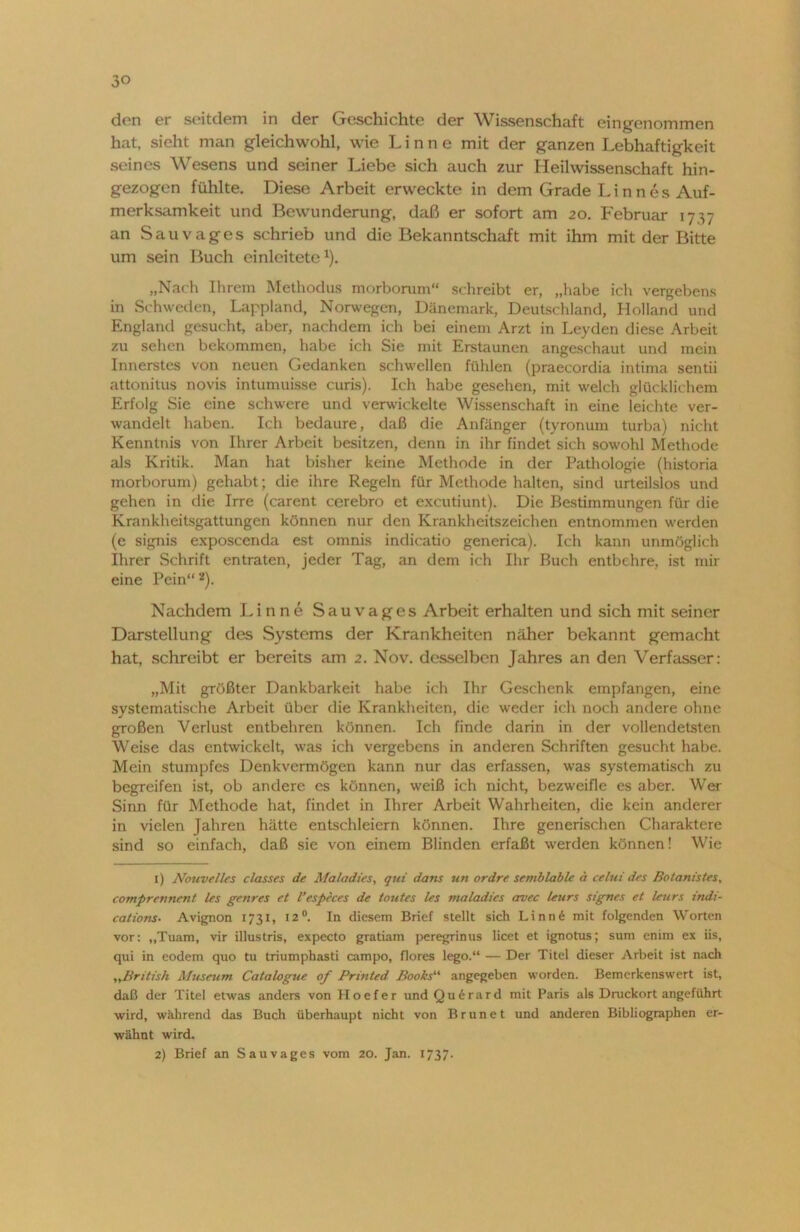 den er seitdem in der Geschichte der Wissenschaft eingenommen hat, sieht man gleichwohl, wie Linne mit der ganzen Lebhaftigkeit seines Wesens und seiner Liebe sich auch zur Heilwissenschaft hin- gezogen fühlte. Diese Arbeit erweckte in dem Grade L i n n e s Auf- merksamkeit und Bewunderung, daß er sofort am 20. Februar 1737 an Sauvages schrieb und die Bekanntschaft mit ihm mit der Bitte um sein Buch einlcitetex). „Nach Ihrem Methodus morborum“ schreibt er, „habe ich vergebens in Schweden, Lappland, Norwegen, Dänemark, Deutschland, Holland und England gesucht, aber, nachdem ich bei einem Arzt in Leyden diese Arbeit zu sehen bekommen, habe ich Sie mit Erstaunen angeschaut und mein Innerstes von neuen Gedanken schwellen fühlen (praecordia intima sentii attonitus novis intumuisse curis). Ich habe gesehen, mit welch glücklichem Erfolg Sie eine schwere und verwickelte Wissenschaft in eine leichte ver- wandelt haben. Ich bedaure, daß die Anfänger (tyronum turba) nicht Kenntnis von Ihrer Arbeit besitzen, denn in ihr findet sich sowohl Methode als Kritik. Man hat bisher keine Methode in der Pathologie (historia inorborum) gehabt; die ihre Regeln für Methode halten, sind urteilslos und gehen in die Irre (carent cerebro et excutiunt). Die Bestimmungen für die Krankheitsgattungen können nur den Krankheitszeichen entnommen werden (e signis exposcenda est omnis indicatio generica). Ich kann unmöglich Ihrer Schrift entraten, jeder Tag, an dem ich Ihr Buch entbehre, ist mir eine Pein“ 1 2). Nachdem Linne Sauvages Arbeit erhalten und sich mit seiner Darstellung des Systems der Krankheiten näher bekannt gemacht hat, schreibt er bereits am 2. Nov. desselben Jahres an den Verfasser: „Mit größter Dankbarkeit habe ich Ihr Geschenk empfangen, eine systematische Arbeit über die Krankheiten, die weder ich noch andere ohne großen Verlust entbehren können. Ich finde darin in der vollendetsten Weise das entwickelt, was ich vergebens in anderen Schriften gesucht habe. Mein stumpfes Denkvermögen kann nur das erfassen, was systematisch zu begreifen ist, ob andere cs können, weiß ich nicht, bezweifle es aber. Wer Sinn für Methode hat, findet in Ihrer Arbeit Wahrheiten, die kein anderer in vielen Jahren hätte entschleiern können. Ihre generischen Charaktere sind so einfach, daß sie von einem Blinden erfaßt werden können! Wie 1) Nouvelles classes de Maladies, qui dans un ordre semblable a celui des Botanistes, comprennent les genres et l’especes de tontes les maladies avec leurs signes et leurs indi- cations• Avignon 1731, 12°. In diesem Brief stellt sich Linn6 mit folgenden Worten vor: „Tuam, vir illustris, expecto gratiam peregrinus licet et ignotus; sum enim ex iis, qui in eodem quo tu triumphasti campo, flores lego.“ — Der Titel dieser Arbeit ist nach „British Museum Catalogue of Printed Books“ angegeben worden. Bemerkenswert ist, daß der Titel etwas anders von Hoefer und Qu6rard mit Paris als Druckort angeführt wird, während das Buch überhaupt nicht von Brun et und anderen Bibliographen er- wähnt wird. 2) Brief an Sauvages vom 20. Jan. 1737.