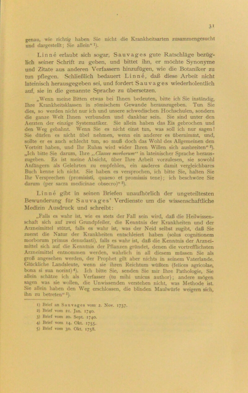 3> genau, wie richtig haben Sie nicht die Krankheitsarten zusammengesucht und dargestellt; Sie allein“ 1). Lin ne erlaubt sich sogar, Sau vages gute Ratschläge bezüg- lich seiner Schrift zu geben, und bittet ihn, er möchte Synonyme und Zitate aus anderen Verfassern hinzufügen, wie die Botaniker zu tun pflegen. Schließlich bedauert Lin ne, daß diese Arbeit nicht lateinisch herausgegeben sei, und fordert Sauvages wiederholen dich auf, sie in die genannte Sprache zu übersetzen. „Wenn meine Bitten etwas bei Ihnen bedeuten, bitte ich Sie inständig, Ihre Krankheitsklassen in römischem Gewände herauszugeben. Tun Sie dies, so werden nicht nur ich und unsere schwedischen Hochschulen, sondern die ganze Welt Ihnen verbunden und dankbar sein. Sie sind unter den Aerzten der einzige Systematiker. Sie allein haben das Eis gebrochen und den Weg gebahnt. Wenn Sie es nicht einst tun, was soll ich nur sagen! Sie dürfen es nicht übel nehmen, wenn ein anderer es übernimmt, und, sollte er es auch schlecht tun, so muß doch das Wohl des Allgemeinen den Vortritt haben, und Ihr Ruhm wird wider Ihren Willen sich ausbreiten“2 3 4). „Ich bitte Sie darum, Ihre ,,Classes morborum“ in lateinischer Sprache heraus- zugeben. Es ist meine Absicht, über Ihre Arbeit vorzulesen, sie sowohl Anfängern als Gelehrten zu empfehlen, ein anderes damit vergleichbares Buch kenne ich nicht. Sie haben cs versprochen, ich bitte Sie, halten Sie Ihr Versprechen (promisisti, quacso et promissis tene); ich beschwöre Sie darum (per sacra medicinae obsecro)“s). Linne gibt in seinen Briefen unaufhörlich der ungeteiltesten Bewunderung für Sau vages’ Verdienste um die wissenschaftliche Medizin Ausdruck und schreibt: „Falls es wahr ist, wie es stets der Fall sein wird, daß die Heilwissen- schaft sich auf zwei Grundpfeiler, die Kenntnis der Krankheiten und der Arzneimittel stützt, falls es w-ahr ist, was der Neid selbst zugibt, daß Sie zuerst die Natur der Krankheiten entschleiert haben (solus cognitionem morborum primus denudasti), falls es wahr ist, daß die Kenntnis der Arznei- mittel sich auf die Kenntnis der Pflanzen gründet, denen die vortrefflichsten Arzneimittel entnommen werden, wahrlich in all diesem müssen Sie als groß angesehen werden, der Prophet gilt aber nichts in seinem Vaterlande. Glückliche Landsleute, wenn sie ihren Reichtum wüßten (felices agricolae, bona si sua normt) *). Ich bitte Sie, senden Sie mir Ihre Pathologie, Sie allein schätze ich als Verfasser (tu mihi unicus author); andere mögen sagen was sie wollen, die Unwissenden verstehen nicht, was Methode ist. Sie allein haben den Weg erschlossen, die blinden Maulwürfe weigern sich, ihn zu betreten“ 5). X) Brief an Sau vages vom 2. Nov. 1737. 2) Brief vom 21. Jan. 1740. 3) Brief vom 20. Sept. 1740. 4) Brief vom 14. Okt. 1755. 5) Brief vom 30. Okt. 1758.