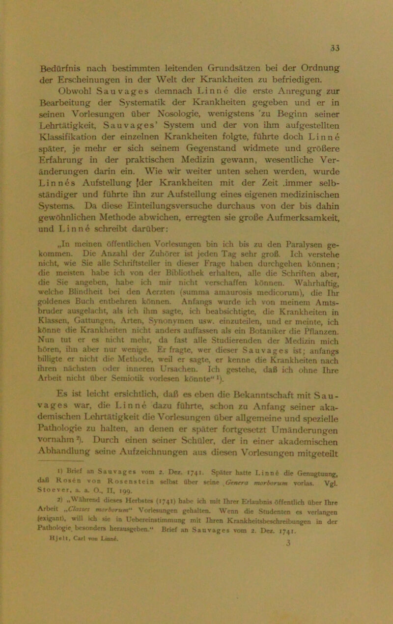 Bedürfnis nach bestimmten leitenden Grundsätzen bei der Ordnung der Erscheinungen in der Welt der Krankheiten zu befriedigen. Obwohl Sau vages demnach Linne die erste Anregung zur Bearbeitung der Systematik der Krankheiten gegeben und er in seinen Vorlesungen über Nosologie, wenigstens 'zu Beginn seiner Lehrtätigkeit, Sauvages’ System und der von ihm aufgestellten Klassifikation der einzelnen Krankheiten folgte, führte doch Linne später, je mehr er sich seinem Gegenstand widmete und größere Erfahrung in der praktischen Medizin gewann, wesentliche Ver- änderungen darin ein. Wie wir weiter unten sehen werden, wurde Lin nes Aufstellung [der Krankheiten mit der Zeit .immer selb- ständiger und führte ihn zur Aufstellung eines eigenen medizinischen Systems. Da diese Einteilungsversuche durchaus von der bis dahin gewöhnlichen Methode abwichen, erregten sie große Aufmerksamkeit, und Linne schreibt darüber: „In meinen öffentlichen Vorlesungen bin ich bis zu den Paralysen ge- kommen. Die Anzahl der Zuhörer ist jeden Tag sehr groß. Ich verstehe nicht, wie Sie alle Schriftsteller in dieser Frage haben durchgehen können; die meisten habe ich von der Bibliothek erhalten, alle die Schriften aber, die Sie angeben, habe ich mir nicht verschaffen können. Wahrhaftig, welche Blindheit bei den Aerzten (summa amaurosis medicorum), die Ihr goldenes Buch entbehren können. Anfangs wurde ich von meinem Amts- bruder ausgelacht, als ich ihm sagte, ich beabsichtigte, die Krankheiten in Klassen, Gattungen, Arten, Synonymen usw. einzuteilen, und er meinte, ich könne die Krankheiten nicht anders auffassen als ein Botaniker die Pflanzen. Nun tut er es nicht mehr, da fast alle Studierenden der Medizin mich hören, ihn aber nur wenige. Erfragte, wer dieser Sauvages ist; anfangs billigte er nicht die Methode, weil er sagte, er kenne die Krankheiten nach ihren nächsten oder inneren Ursachen. Ich gestehe, daß ich ohne Ihre Arbeit nicht über Semiotik vorlesen könnte“ *). Es ist leicht ersichtlich, daß es eben die Bekanntschaft mit Sau - vages war, die Linne dazu führte, schon zu Anfang seiner aka- demischen Lehrtätigkeit die Vorlesungen über allgemeine und spezielle Pathologie zu halten, an denen er später fortgesetzt Umänderungen vornahm*). Durch einen seiner Schüler, der in einer akademischen Abhandlung seine Aufzeichnungen aus diesen Vorlesungen mitgeteilt 1) Brief an Sauvages vom 2. Dez. 1741. Später hatte I.inn* die Genugtuung, daß Rosen von Rosenstein selbst über seine Gtnera morlxirum vorlas. Vgl. Stoever, a. a. O., II, 199. 2) „Während dieses Herbstes (174t) habe ich mit Ihrer Erlaubnis öffentlich über Ihre Arbeit „C/assrs morborum“ Vorlesungen gehalten. Wenn die Studenten es verlangen (exigant), will ich sie in Uebereinstimmung mit Ihren Krankheitsbeschreibungen in der Pathologie besonders herausgeben.“ Brief an Sauvages vom 2. Dez. 1741. Hjelt, Carl von Linn£. -