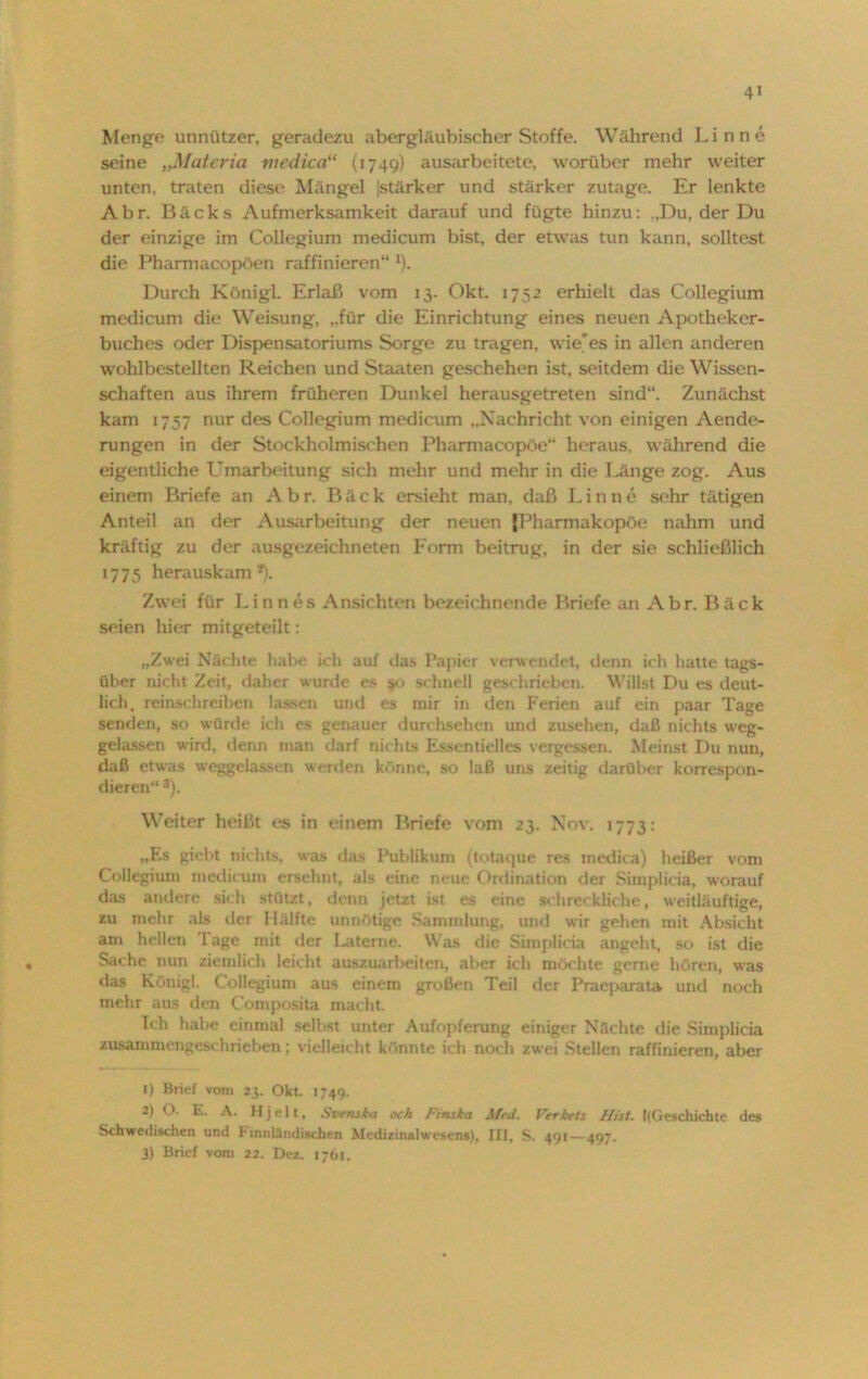 Menge unnützer, geradezu abergläubischer Stoffe. Während Linne seine „Materia niedica“ (1749) ausarbeitete, worüber mehr weiter unten, traten diese Mängel |stärker und stärker zutage. Er lenkte Abr. Bäcks Aufmerksamkeit darauf und fügte hinzu: „Du, der Du der einzige im Collegium medicum bist, der etwas tun kann, solltest die Pharmacopöen raffinieren“ 1 *). Durch Königl. Erlaß vom 13. Okt. 1752 erhielt das Collegium medicum die Weisung, „für die Einrichtung eines neuen Apotheker- buches oder Dispensatoriums Sorge zu tragen, wie'es in allen anderen wohlbestellten Reichen und Staaten geschehen ist, seitdem die Wissen- schaften aus ihrem früheren Dunkel herausgetreten sind“. Zunächst kam 1757 nur des Collegium medicum „Nachricht von einigen Aende- rungen in der Stockholmischen Pharmacopöe“ heraus, während die eigentliche Umarbeitung sich mehr und mehr in die Länge zog. Aus einem Briefe an Abr. Bäck ersieht man, daß Linne sehr tätigen Anteil an der Ausarbeitung der neuen fPharmakopöe nahm und kräftig zu der ausgezeichneten Form beitrug, in der sie schließlich 1775 herauskam y). Zwei für Linnes Ansichten bezeichnende Briefe an Abr. Bäck seien hier mitgeteilt: „Zwei Nächte habe ich auf das Papier verwendet, denn ich hatte tags- über nicht Zeit, daher wurde es $<> schnell geschrieben. Willst Du es deut- lich, reinschreiben lassen und es mir in den Ferien auf ein paar Tage senden, so würde ich es genauer durchsehen und zusehen, daß nichts weg- gelassen wird, denn man darf nichts Essentielles vergessen. Meinst Du nun, daß etwas weggelassen werden könne, so laß uns zeitig darüber korrespon- dieren“ 3). Weiter heißt es in einem Briefe vom 23. Xnv. 1773: „Es giebt nichts, was das Publikum (totaque res medica) heißer vom Collegium medicum ersehnt, als eine neue Ordination der Simplicia, worauf das andere sich stützt, denn jetzt ist es eine schreckliche, weitläuftige, zu mehr als der Hälfte unnötige Sammlung, und wir gehen mit Absicht am hellen Tage mit der Laterne. Was die Simplicia angeht, so ist die Sache nun ziemlich leicht auszuarbeiten, aber ich möchte gerne hören, was das Königl. C ollegium aus einem großen Teil der Praeparata und noch mehr aus den Composita macht. Ich habe einmal selbst unter Aufopferung einiger Nächte die Simplicia zusammengeschrieben: vielleicht könnte ich noch zwei Stellen raffinieren, aber 1) Brief vom 23. Okt. 1749. * *■ A. Hjelt, Svenska och l'tnska Med. Verkets Hist. {(Geschichte des Schwedischen und h innländischen Medizinalwesens), III, S. 491—497. 3) Brief vom 22. Dez. 1761.