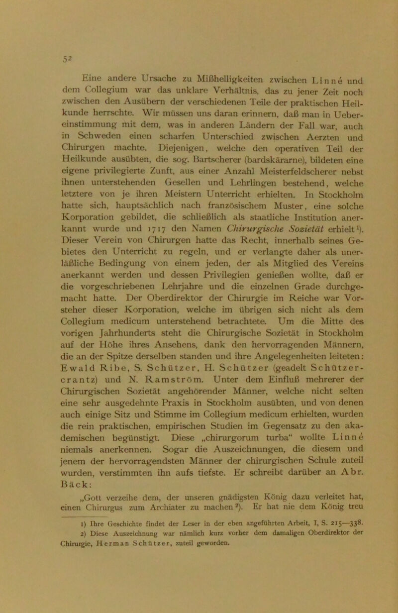 Eine andere Ursache zu Mißhelligkeiten zwischen Lin ne und dem Collegium war das unklare Verhältnis, das zu jener Zeit noch zwischen den Ausübern der verschiedenen Teile der praktischen Heil- kunde herrschte. Wir müssen uns daran erinnern, daß man in Ueber- einstimmung mit dem, was in anderen Ländern der Fall war, auch in Schweden einen scharfen Unterschied zwischen Aerzten und Chirurgen machte. Diejenigen, welche den operativen Teil der Heilkunde ausübten, die sog. Bartscherer (bardskärarne), bildeten eine eigene privilegierte Zunft, aus einer Anzahl Meisterfeldscherer nebst ihnen unterstehenden Gesellen und Lehrlingen bestehend, welche letztere von je ihren Meistern Unterricht erhielten. In Stockholm hatte sich, hauptsächlich nach französischem Muster, eine solche Korporation gebildet, die schließlich als staatliche Institution aner- kannt wurde und 1717 den Namen Chirurgische Sozietät erhielt1). Dieser Verein von Chirurgen hatte das Recht, innerhalb seines Ge- bietes den Unterricht zu regeln, und er verlangte daher als uner- läßliche Bedingung von einem jeden, der als Mitglied des Vereins anerkannt werden und dessen Privilegien genießen wollte, daß er die vorgeschriebenen Lehrjahre und die einzelnen Grade durchge- macht hatte. Der Oberdirektor der Chirurgie im Reiche war Vor- steher dieser Korporation, welche im übrigen sich nicht als dem Collegium medicum unterstehend betrachtete. Um die Mitte des vorigen Jahrhunderts steht die Chirurgische Sozietät in Stockholm auf der Höhe ihres Ansehens, dank den hervorragenden Männern, die an der Spitze derselben standen und ihre Angelegenheiten leiteten: Ewald Ribe, S. Schützer, H. Schützer (geadelt Schützer- crantz) und N. Ramström. Unter dem Einfluß mehrerer der Chirurgischen Sozietät angehörender Männer, welche nicht selten eine sehr ausgedehnte Praxis in Stockholm ausübten, und von denen auch einige Sitz und Stimme im Collegium medicum erhielten, wurden die rein praktischen, empirischen Studien im Gegensatz zu den aka- demischen begünstigt. Diese „chirurgorum turba“ wollte Lin ne niemals anerkennen. Sogar die Auszeichnungen, die diesem und jenem der hervorragendsten Männer der chirurgischen Schule zuteil wurden, verstimmten ihn aufs tiefste. Er schreibt darüber an Abr. Bäck: „Gott verzeihe dem, der unseren gnädigsten König dazu verleitet hat, einen Chirurgus zum Arehiater zu machen2). Er hat nie dem König treu 1) Ihre Geschichte findet der Leser in der eben angeführten Arbeit, I, S. 215—338. 2) Diese Auszeichnung war nämlich kurz vorher dem damaligen Oberdirektor der Chirurgie, Herman Schützer, zuteil geworden.