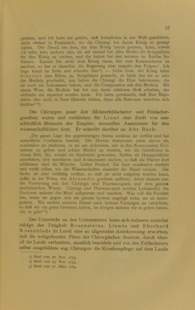 gedient, und ich habe nie gehört, daß Aehnliches in der Welt geschehen, nicht einnuil in Frankreich, wo die Chirurgi bei ihrem König so gesiegt haben. Der Zweck bei dem, der dem König hierzu geraten, kann, soweit ich sehe, kein anderer sein, als auf einmal bei allen Medici die Sympathien für den König zu ertöten, und die haben bei den meisten im Reiche In- fluence. Kannst Du nicht dem König raten, ihn zum Kammerherrn zu machen, so hat er dasselbe, die Regierung aber entgeht den Folgen? Ich liege krank im Bette und schreibe dies1). — Gebe Gott, der König hätte Schytzer zum Ritter, ja, Seraphimer gemacht, so hätte das nie so sehr der Medizin geschadet, nun haben die Chirurgi die Ehre bekommen, die sie noch nie bekommen haben, und die Comparation mit den Medicis. Mit einem Wort, die Medicin hat bei uns ihren stärksten Stoß erhalten, der vielleicht nie repariert werden kann. Ich hätte gewünscht, daß Ihre Maje- stäten dies nicht in Ihrer Historia hätten, denn alle Nationen wundem sich darüber“ *). Die Chirurgen jener Zeit (Meisterfeldscherer und Feldscher- gesellen) waren und verblieben für Linnc* eine Zunft von aus- schließlich Männern der Empirie, manuellen Assistenten für den wissenschaftlichen Arzt Er schreibt darüber an Abr. Bäck: „Die ganze Lage des gegenwärtigen Status medicus ist verfitzt und hat unendliche Confusion bewirkt. Die Herren Assessoren raten davon ab, academice zu studieren, es sei am sichersten, nur in das Nosocomium Hol- miense zu gehen und solche Medici zu werden, wie die Geistlichen in einem Stift, die, sobald sie Studenten geworden, Stellen als Hausgeistliche annehmen, sich montieren und Avancement suchen, so daß die Pfarrer dort schlimmer sind als Mönche. Lieber Freund, Du hast academice studiert und weißt selbst, wie die Wissenschaften einander die Hand reichen. Die Sache ist aber vielfältig verfitzt, so daß sie nicht aufgelöst werden kann, außer in der Weise, wie Alexander gordium auflöste; daher stammt nun die Verwirrung mit den Chirurgi-, und Pharmacopaeis und dem ganze» medizinischen Wesen. Chirurgi und Pharmacopaei werden Leibmedici, die Doctoren müssen das Maul aufsperren und zusehen. Was soll die Facultät tun, wenn sie gegen sich ein ganzes System angelegt sieht, sie zu unter- graben. Wir suchen unseren Dienst nach bestem Vermögen zu verrichten, so daß wir ein gutes Gewissen haben, im übrigen müssen wir es gehen lassen, wie es geht *). Der U nterricht an den Universitäten hatte sich indessen zunächst infolge der liitigkeit Rosensteins, Linnes und Eberhard Rosenblads (in Lund) eine so allgemeine Anerkennung erworben, daß die weitgehenden Pläne der Chirurgischen Sozietät, durch über- all im Lande verbreitete, staatlich besoldete und von den Feldscherern selbst ausgebildete sog. Chirurgen die Krankenpflege auf dem Lande 1) Brief vom 20. Nov. 1753. 2) Brief vom 23. Nov. 1753. 3) Brief vom 27. März 1764.