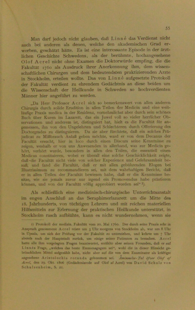 Man darf jedoch nicht glauben, daß Linne das Verdienst nicht auch bei anderen als denen, welche den akademischen Grad er- worben, geschätzt hätte. Es ist eine interessante Episode in der ärzt- lichen Geschichte Schwedens, als der berühmte, hochangesehene Olof Acrel nicht ohne Examen die Doktorwürde empfing, die die Fakultät 1760 als Ausdruck ihrer Anerkennung ihm, dem wissen- schaftlichen Chirurgen und dem bedeutendsten praktizierenden Arzte in Stockholm, erteilen wollte. Das von Linne aufgesetzte Protokoll der Fakultät verdient zu ehrendem Gedächtnis an diese beiden um die Wissenschaft der Heilkunde in Schweden so hochverdienten Männer hier angeführt zu werden. „Da Herr Professor Acrel sich so bemerkenswert von allen anderen Chirurgis durch solide Erudition in allen Teilen der Medicin und eine weit- läufige Praxis medica in der Residenz, vomehmlichst aber durch sein schönes Buch über Kuren im I^azarett, das ein Juwel voll so vieler herrlicher Ob- servationen und anderem ist, distinguiert hat, hielt es die Facultät für an- gemessen, ihn von den Ungelehrten und Schlechteren durch Offerierung des Doetorgrades zu distinguieren. Da sie aber fürchtete, daß ein solches Prä- judicat zu Mißbrauch Anlaß geben möchte, ward er von dem Decanus der Facultät ersucht, hier in loco durch einen Diseurs seine Kenntnisse zu zeigen, weshalb er von uns Anwesenden in allerhand, was zur Medicin ge- hört, verhört wurde, besonders in allen den Teilen, die essentiell einen Medicus constituieren, wobei er überall eine solche Geschicklichkeit zeigte, daß • die Facultät nicht viele von solcher Experience und Gelehrsamkeit be- saß, und fand die Facultät, daß er mit allen gebührenden Elogen bei Iliustrissimum zu recommandieren sei, mit dem wahrhaftigen Bericht, daß er in allen Teilen der Facultät bewiesen habe, daß er die Kenntnisse be- sitze, wie sie jemals zuvor nur irgend ein Promovendus habe prästieren können, und von der Facultät völlig approbiert worden sei“ 1). Als schließlich eine medizinisch-chirurgische Unterrichtsanstalt im engen Anschluß an das Serapfaimerlazarett um die Mitte des 18. Jahrhunderts, von tüchtigen Lehrern und mit reichen materiellen Hilfsmitteln zur Erlernung der praktischen Heilkunde unterstützt, in Stockholm rasch aufblühte, kann es nicht wundernehmen, wenn sie 1) Protokoll der medizin. Fakultät vom 20. Mai 1760. Der durch seine Praxis sehr in Anspruch genommene Acrel reiste um 3 Uhr morgens von Stockholm ab, war um 8 Uhr in Upsala, um sich der Prüfung vor der Fakultät zu unterziehen, und kehrte um 7 Uhr abends nach der Hauptstadt zurück, um einige seiner Patienten zu besuchen. Acrel hatte alle ihm vorgelegten Fragen beantwortet, erzählte aber seinen Freunden, daß er auf Linn6s Frage, „welches das beste Etnmenagogum sei“, wohl die in dieser Hinsicht ge- bräuchlichen Mittel aufgezählt habe, nicht aber auf die von dem Examinator als kräftigst 0 angesehene Aristolochia rotunda gekommen sei. Aminnehe-Tal öfver Olaf af Acrel, den 29. Okt. 1806 (Gedächtnisrede auf Olof af Acrel) von David Schulz von Schulzenheim, S. 21. 1