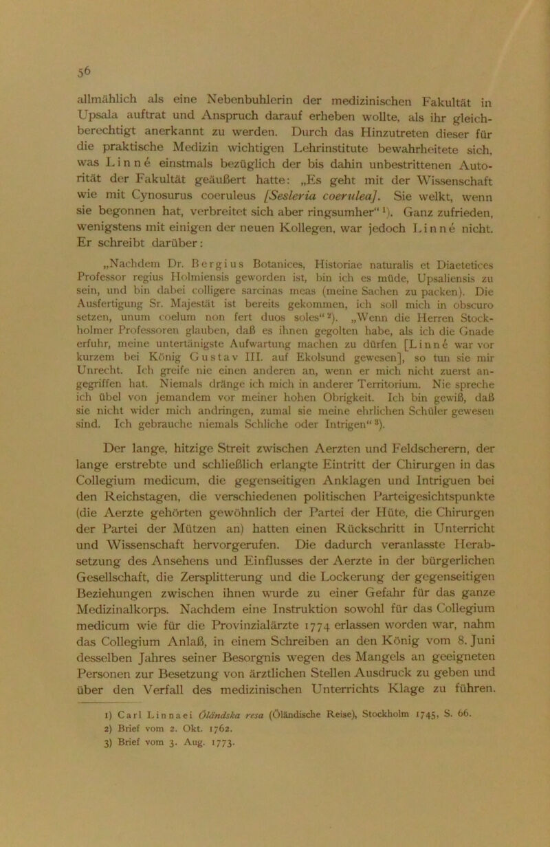 allmählich als eine Nebenbuhlerin der medizinischen Fakultät in Upsala auftrat und Anspruch darauf erheben wollte, als ihr gleich- berechtigt anerkannt zu werden. Durch das Hinzutreten dieser für die praktische Medizin wichtigen Lehrinstitute bewahrheitete sich, was Linne einstmals bezüglich der bis dahin unbestrittenen Auto- rität der Fakultät geäußert hatte: „Es geht mit der Wissenschaft wie mit Cynosurus coeruleus [Sesleria coerulea]. Sie welkt, wenn sie begonnen hat, verbreitet sich aber ringsumher“ *). Ganz zufrieden, wenigstens mit einigen der neuen Kollegen, war jedoch Linne nicht. Er schreibt darüber: „Nachdem Dr. Bergius Botanices, Historiae naturalis et Diaetetiees Professor regius Holmiensis geworden ist, bin ich es müde, Upsaliensis zu sein, und bin dabei colligere sarcinas ineas (meine Sachen zu packen). Die Ausfertigung Sr. Majestät ist bereits gekommen, ich soll mich in obscuro setzen, unum coelum non fert duos soles“1 2 3). „Wenn die Herren Stock- holmer Professoren glauben, daß es ihnen gegolten habe, als ich die Gnade erfuhr, meine untertänigste Aufwartung machen zu dürfen [Linne war vor kurzem bei König Gustav III. auf Ekolsund gewesen], so tun sie mir Unrecht. Ich greife nie einen anderen an, wenn er mich nicht zuerst an- gegriffen hat. Niemals dränge ich mich in anderer Territorium. Nie spreche ich übel von jemandem vor meiner hohen Obrigkeit. Ich bin gewiß, daß sie nicht wider mich andringen, zumal sie meine ehrlichen Schüler gewesen sind. Ich gebrauche niemals Schliche oder Intrigen“8). Der lange, hitzige Streit zwischen Aerzten und Feldscherern, der lange erstrebte und schließlich erlangte Eintritt der Chirurgen in das Collegium medicum, die gegenseitigen Anklagen und Intriguen bei den Reichstagen, die verschiedenen politischen Parteigesichtspunkte (die Aerzte gehörten gewöhnlich der Partei der Hüte, die Chirurgen der Partei der Mützen an) hatten einen Rückschritt in Unterricht und Wissenschaft hervorgerufen. Die dadurch veranlasste Herab- setzung des Ansehens und Einflusses der Aerzte in der bürgerlichen Gesellschaft, die Zersplitterung und die Lockerung der gegenseitigen Beziehungen zwischen ihnen wurde zu einer Gefahr für das ganze Medizinalkorps. Nachdem eine Instruktion sowohl für das Collegium medicum wie für die Provinzialärzte 1774 erlassen worden war, nahm das Collegium Anlaß, in einem Schreiben an den König vom 8. Juni desselben Jahres seiner Besorgnis wegen des Mangels ein geeigneten Personen zur Besetzung von ärztlichen Stellen Ausdruck zu geben und über den Verfall des medizinischen Unterrichts Klage zu führen. 1) Carl Linnaei Öländska resa (öländische Reise), Stockholm 1745, S. 66. 2) Brief vom 2. Okt. 1762.