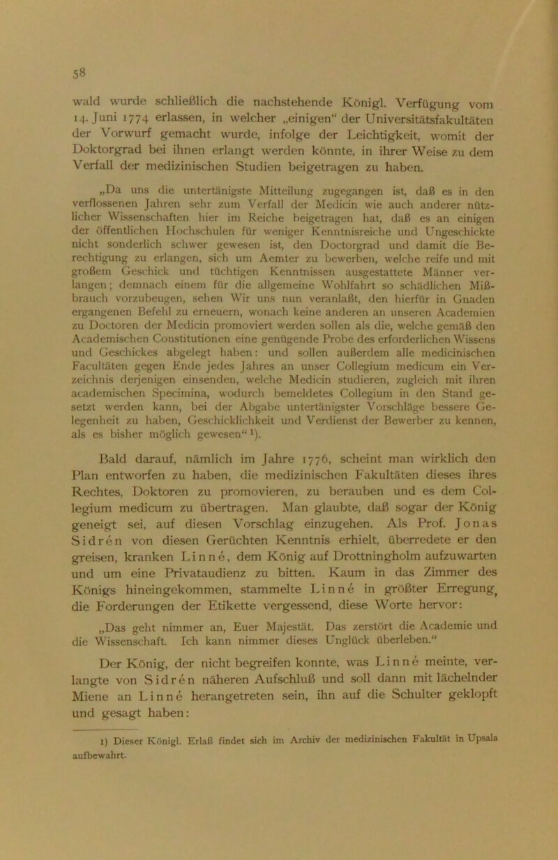 5« wald wurde schließlich die nachstehende Königl. Verfügung vom 14. Juni 1774 erlassen, in welcher „einigen“ der Universitätsfakultäten der Vorwurf gemacht wurde, infolge der Leichtigkeit, womit der Doktorgrad bei ihnen erlangt werden könnte, in ihrer Weise zu dem Verfall der medizinischen Studien beigetragen zu haben. „Da uns die untertänigste Mitteilung zugegangen ist, daß es in den verflossenen Jahren sehr zum Verfall der Medicin wie auch anderer nütz- licher Wissenschaften hier im Reiche heigetragen hat, daß es an einigen der öffentlichen Hochschulen für weniger Kenntnisreiche und Ungeschickte nicht sonderlich schwer gewesen ist, den Doctorgrad und damit die Be- rechtigung zu erlangen, sich um Aemter zu bewarben, welche reife und mit großem Geschick und tüchtigen Kenntnissen ausgestattete Männer ver- langen; demnach einem für die allgemeine Wohlfahrt so schädlichen Miß- brauch vorzubeugen, sehen Wir uns nun veranlaßt, den hierfür in Gnaden ergangenen Befehl zu erneuern, wonach keine anderen an unseren Academien zu Doctoren der Medicin promoviert werden sollen als die, welche gemäß den Academischen Constitutionen eine genügende Probe des erforderlichen Wissens und Geschickes abgelegt haben: und sollen außerdem alle medicinischen Facultäten gegen Ende jedes Jahres an unser Collegium medicum ein Ver- zeichnis derjenigen einsenden, welche Medicin studieren, zugleich mit ihren academischen Specimina, wodurch bemeldetes Collegium in den Stand ge- setzt werden kann, bei der Abgabe untertänigster Vorschläge bessere Ge- legenheit zu haben, Geschicklichkeit und Verdienst der Bewerber zu kennen, als es bisher möglich gewesen“ 1). Bald darauf, nämlich im Jahre 1776, scheint man wirklich den Plan entworfen zu haben, die medizinischen Fakultäten dieses ihres Rechtes, Doktoren zu promovieren, zu berauben und es dem Col- legium medicum zu übertragen. Man glaubte, daß sogar der König geneigt sei, auf diesen Vorschlag einzugehen. Als Prof. Jonas Sidren von diesen Gerüchten Kenntnis erhielt, überredete er den greisen, kranken Finne, dem König auf Drottningholm aufzuwarten und um eine Privataudienz zu bitten. Kaum in das Zimmer des Königs hineingekommen, stammelte Finne in größter Erregung^ die Forderungen der Etikette vergessend, diese Worte hervor: „Das geht nimmer an, Euer Majestät. Das zerstört die Academie und die Wissenschaft. Ich kann nimmer dieses Unglück überleben.“ Der König, der nicht begreifen konnte, was Finne meinte, ver- langte von Sidren näheren Aufschluß und soll dann mit lächelnder Miene an Finne herangetreten sein, ihn auf die Schulter geklopft und gesagt haben: 1) Dieser Königl. Erlaß findet sich im Archiv der medizinischen Fakultät in Upsala aufbewahrt.