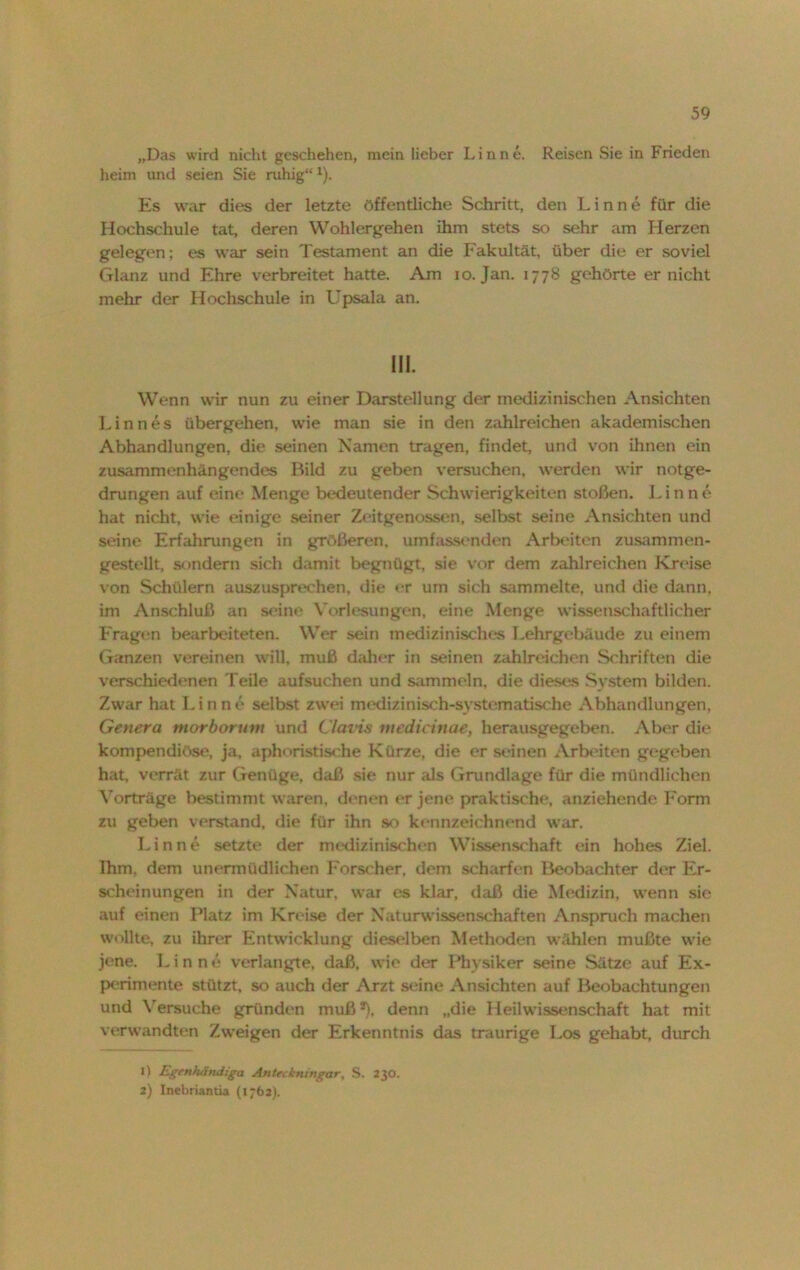 „Das wird nicht geschehen, mein lieber Lin ne. Reisen Sie in Frieden heim und seien Sie ruhig“l). Es war dies der letzte öffentliche Schritt, den Linne für die Hochschule tat, deren Wohlergehen ihm stets so sehr am Herzen gelegen; es war sein Testament an die Fakultät, über die er soviel Glanz und Ehre verbreitet hatte. Am io. Jan. 177S gehörte er nicht mehr der Hochschule in Upsala an. III. Wenn wir nun zu einer Darstellung der medizinischen Ansichten Linnes übergehen, wie man sie in den zahlreichen akademischen Abhandlungen, die seinen Namen tragen, findet, und von ihnen ein zusammenhängendes Bild zu geben versuchen, werden wir notge- drungen auf eine Menge bedeutender Schwierigkeiten stoßen. Finne hat nicht, wie einige seiner Zeitgenossen, selbst seine Ansichten und seine Erfahrungen in größeren, umfassenden Arbeiten zusammen- gestellt, sondern sich damit begnügt, sie vor dem zahlreichen Kreise von Schülern auszusprechen, die er um sich sammelte, und die dann, im Anschluß an seine Vorlesungen, eine Menge wissenschaftlicher Frage'n bearbeiteten. Wer sein medizinisches Lehrgebäude zu einem Ganzen vereinen will, muß daher in seinen zahlreichen Schriften die verschiedenen Teile aufsuchen und sammeln, die diese« System bilden. Zwar hat Finne selbst zwei medizinisch-systematische Abhandlungen, Genera morborum und Clavis niedicinae, herausgegeben. Aber die kompendiöse, ja, aphoristische Kürze, die er seinen Arbeiten gegeben hat, verrät zur Genüge, daß sie nur als Grundlage für die mündlichen Vorträge bestimmt waren, denen er jene praktische, anziehende Form zu geben verstand, die für ihn so kennzeichnend war. Finne setzte der medizinischen Wissenschaft ein hohes Ziel. Ihm. dem unermüdlichen Forscher, dem scharfen Beobachter der Er- scheinungen in der Natur, war es klar, daß die Medizin, wenn sie auf einen Platz im Kreise der Naturwissenschaften Anspruch machen wollte, zu ihrer Entwicklung dieselben Methoden wählen mußte wie jene. I. i n n e verlangte, daß, wie der Physiker seine Sätze auf Ex- perimente stützt, so auch der Arzt seine Ansichten auf Beobachtungen und Versuche gründen muß *), denn „die Heilwissenschaft hat mit verwandten Zweigen der Erkenntnis das traurige Los gehabt, durch *) Lgtnfuiruiiga Anieckningar, S. 230. 2) Inebriantia (1762).