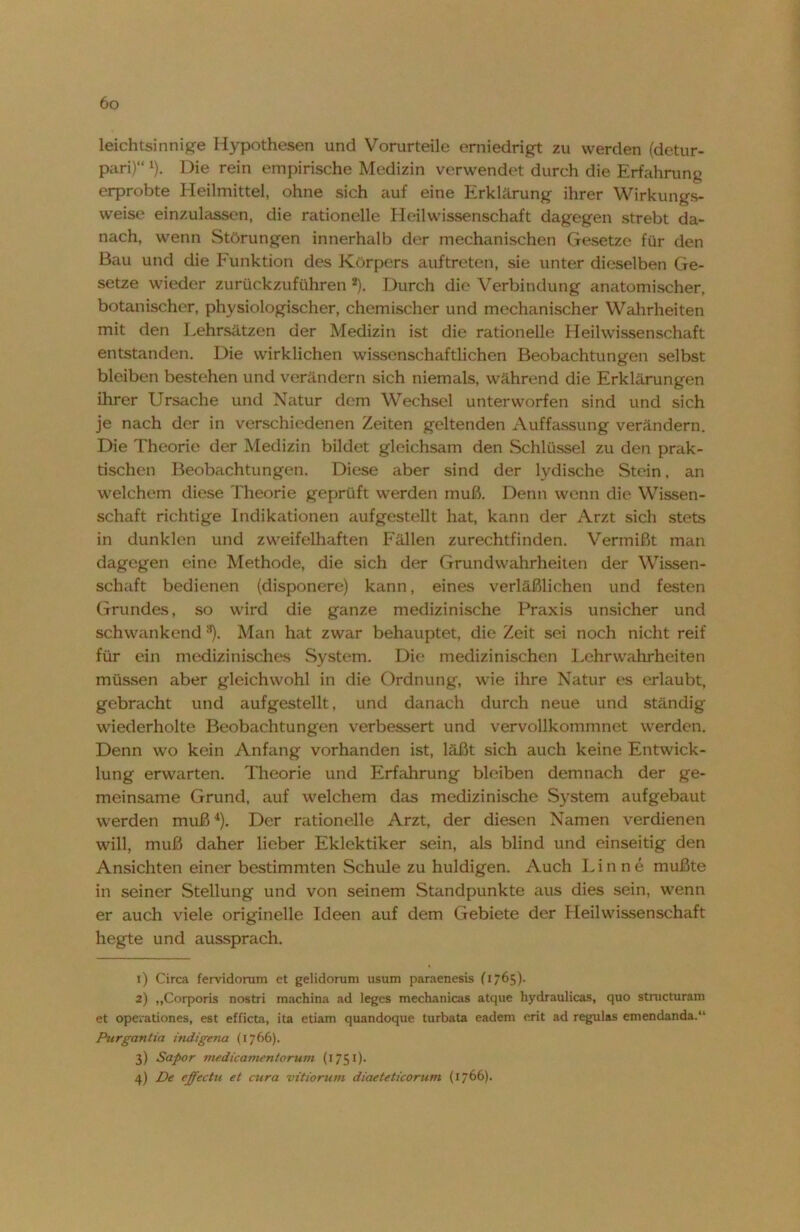 leichtsinnige Hypothesen und Vorurteile erniedrigt zu werden (detur- pari)“ 1). Die rein empirische Medizin verwendet durch die Erfahrung erprobte Heilmittel, ohne sich auf eine Erklärung ihrer Wirkungs- weise einzulassen, die rationelle Heil Wissenschaft dagegen strebt da- nach, wenn Störungen innerhalb der mechanischen Gesetze für den Bau und die Funktion des Körpers auftreten, sie unter dieselben Ge- setze wieder zurückzuführen 2). Durch die Verbindung anatomischer, botanischer, physiologischer, chemischer und mechanischer Wahrheiten mit den Lehrsätzen der Medizin ist die rationelle Heilwissenschaft entstanden. Die wirklichen wissenschaftlichen Beobachtungen selbst bleiben bestehen und verändern sich niemals, während die Erklärungen ihrer Ursache und Natur dem Wechsel unterworfen sind und sich je nach der in verschiedenen Zeiten geltenden Auffassung verändern. Die Theorie der Medizin bildet gleichsam den Schlüssel zu den prak- tischen Beobachtungen. Diese aber sind der lydische Stein, an welchem diese Theorie geprüft werden muß. Denn wenn die Wissen- schaft richtige Indikationen aufgestellt hat, kann der Arzt sich stets in dunklen und zweifelhaften Fällen zurechtfinden. Vermißt man dagegen eine Methode, die sich der Grundwahrheiten der Wissen- schaft bedienen (disponere) kann, eines verläßlichen und festen Grundes, so wird die ganze medizinische Praxis unsicher und schwankend 3). Man hat zwar behauptet, die Zeit sei noch nicht reif für ein medizinisches System. Die medizinischen Lehr Wahrheiten müssen aber gleichwohl in die Ordnung, wie ihre Natur es erlaubt, gebracht und aufgestellt, und danach durch neue und ständig wiederholte Beobachtungen verbessert und vervollkommnet werden. Denn wo kein Anfang vorhanden ist, läßt sich auch keine Entwick- lung erwarten. Theorie und Erfahrung bleiben demnach der ge- meinsame Grund, auf welchem das medizinische System auf gebaut werden muß4). Der rationelle Arzt, der diesen Namen verdienen will, muß daher lieber Eklektiker sein, als blind und einseitig den Ansichten einer bestimmten Schule zu huldigen. Auch Linne mußte in seiner Stellung und von seinem Standpunkte aus dies sein, wenn er auch viele originelle Ideen auf dem Gebiete der Heilwissenschaft hegte und aussprach. 1) Circa fervidorum et gelidorum usum paraenesis (1765). 2) ,,Corporis nostri machina ad leges mechanicas atque hydraulicas, quo structuram et operationes, est efficta, ita etiam quandoque turbata eadem crit ad regulas emendanda.“ Purgantia indigena (1766). 3) Sapor medicamentorum (1751)- 4) De effectu et cura vitiorum diaeteticorum (1766).