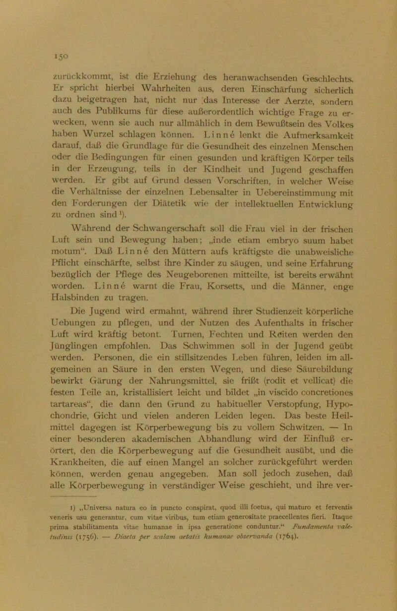 »5° zurückkommt, ist die Erziehung das Heranwachsenden Geschlechts. Er spricht hierbei Wahrheiten aus, deren Einschärfung sicherlich dazu beigetragen hat, nicht nur das Interesse der Aerzte, sondern auch des Publikums für diese außerordentlich wichtige Frage zu er- wecken, wenn sie auch nur allmählich in dem Bewußtsein des Volkes haben Wurzel schlagen können. Finne lenkt die Aufmerksamkeit darauf, daß die (Grundlage für die Gesundheit des einzelnen Menschen oder die Bedingungen für einen gesunden und kräftigen Körper teils in der Erzeugung, teils in der Kindheit und Jugend geschaffen werden. Er gibt auf Grund dessen Vorschriften, in welcher Weise die Verhältnisse der einzelnen Lebensalter in Uebereinstimmung mit den Forderungen der Diätetik wie der intellektuellen Entwicklung zu ordnen sind l). Während der Schwangerschaft soll die Frau viel in der frischen Luft sein und Bewegung haben; „inde etiam embryo suum habet motum“. Daß Finne den Müttern aufs kräftigste die unabweisliche Pflicht einschärfte, selbst ihre Kinder zu säugen, und seine Erfahrung bezüglich der Pflege des Neugeborenen mitteilte, ist bereits erwähnt worden. Finne warnt die Frau, Korsetts, und die Männer, enge Halsbinden zu tragen. Die Jugend wird ermahnt, während ihrer Studienzeit körperliche Uebungen zu pflegen, und der Nutzen des Aufenthalts in frischer Luft wird kräftig betont. Turnen, Fechten und Reiten werden den Jünglingen empfohlen. Das Schwimmen soll in der Jugend geübt werden. Personen, die ein stillsitzendes Leben führen, leiden im all- gemeinen an Säure in den ersten Wegen, und diese Säurebildung bewirkt Gärung der Nahrungsmittel, sie frißt (rodit et vellicat) die festen Teile an, kristallisiert leicht und bildet „in viscido concretiones tartareas“, die dann den Grund zu habitueller Verstopfung, Hypo- chondrie, Gicht und vielen anderen Leiden legen. Das beste Heil- mittel dagegen ist Körperbewegung bis zu vollem Schwitzen. — In einer besonderen akademischen Abhandlung wird der Einfluß er- örtert, den die Körperbewegung auf die Gesundheit ausübt, und die Krankheiten, die auf einen Mangel an solcher zurückgeführt werden können, werden genau angegeben. Man soll jedoch Zusehen, daß alle Körperbewegung in verständiger Weise geschieht, und ihre ver- i) „Universa natura eo in puncto conspirat, quod illi foetus, qui maturo et ferventis veneris usu generantur, cum vitae viribus, tum etiam generositate praecellentes fieri. Itaque priina stabilitamenta vitae humanae in ipsa generatione conduntur.“ Fundamenta vale- tudims (1756). — Diaeta per scalam aetatis humanae observanda (1764).