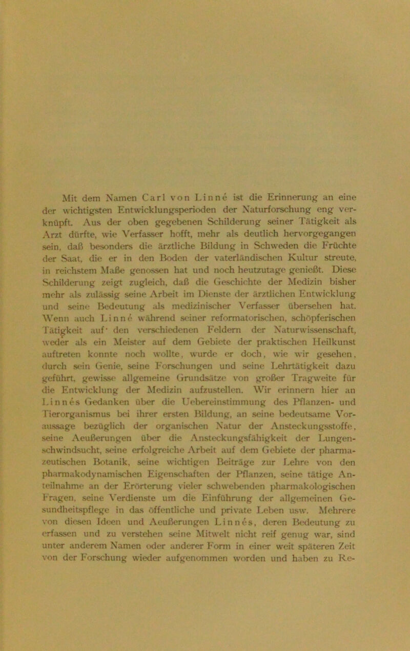 Mit dem Namen Carl von Lin ne ist die Erinnerung- an eine der wichtigsten Entwicklungsperioden der Naturforschung eng ver- knüpft. Aus der oben gegebenen Schilderung seiner Tätigkeit als Arzt dürfte, wie Verfasser hofft, mehr als deutlich hervorgegangen sein, daß besonders die ärztliche Bildung in Schweden die Früchte der Saat, die er in den Boden der vaterländischen Kultur streute, in reichstem Maße genossen hat und noch heutzutage genießt. Diese Schilderung zeigt zugleich, daß die Geschichte der Medizin bisher mehr als zulässig seine Arbeit im Dienste der ärztlichen Entwicklung und seine Bedeutung als medizinischer Verfasser übersehen hat. Wenn auch Linne während seiner reformatorischcn, schöpferischen Tätigkeit auf’ den verschiedenen Feldern der Naturwissenschaft, weder als ein Meister auf dem Gebiete der praktischen Heilkunst auftreten konnte noch wollte, wurde er doch, wie wir gesehen. durch sein Genie, seine Forschungen und seine Lehrtätigkeit dazu geführt, gewisse allgemeine Grundsätze von großer Tragweite für die Entwicklung der Medizin aufzustellen. Wir erinnern hier an Linnes Gedanken über die Uobereinstimmung des Pflanzen- und Tierorganismus bei ihrer ersten Bildung, an seine bedeutsame Vor- aussage bezüglich der organischen Natur der Ansteckungsstoffe, seine Aeußerungen über die Ansteckungsfähigkeit der Lungen- schwindsucht, seine erfolgreiche Arbeit auf dem Gebiete der pharma- zeutischen Botanik, seine wichtigen Beiträge zur Lehre von den pharmakodynamischen Eigenschaften der Pflanzen, seine tätige An- teilnahme an der Erörterung vieler schwebenden pharmakologischen Fragen, seine Verdienste um die Einführung der allgemeinen Ge- sundheitspflege in das öffentliche und private Leben usw. Mehrere von diesen Ideen und Aeußerungen Linnes, deren Bedeutung zu erfassen und zu verstehen seine Mitwelt nicht reif genug war, sind unter anderem Namen oder anderer Form in einer weit späteren Zeit von der Forschung wieder aufgenommen worden und haben zu Re-