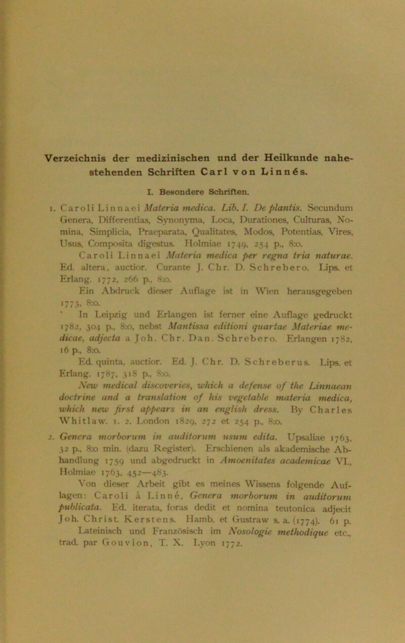 Verzeichnis der medizinischen und der Heilkunde nahe- stehenden Schriften Carl von Linn6s. I. Besondere Schriften. 1. Caroli Linnaei Materia medica. Lib.I. De plantis. Secunduni Genera, Differentias, Synonyma, Loca, Durationes, Culturas, No- mina, Simplicia, Praeparata, Qualität««, Modos, Potentias, Vires, Usus, Composita digestus. Holmiae 1749, 254 p., 8:0. Caroli Linnaei Mater ia medica per regna tria naturae. Ed. altera, auctior. Curante J. Chr. D. Sehr eher o. Lips. et Erlang. 1772, 266 p., S:o. Ein Abdruck dieser Auflage ist in Wien herausgegeben 1773, 8:0. In Leipzig und Erlangen ist ferner eine Auflage gedruckt 1782, 304 p., 8:0, nebst Maritissa editioui quartac Materiae nte- dtcae, adjecta a Joh. Chr. Dan. Schrebero. Erlangen 1782, 16 p., 8:0. Ed. quinta. auctior. Ed. J. Chr. D. S chr eher us. Lips. et Erlang. 1787, 318 p„ 8:0. New medical discoveries, wliich a defense of the Linnaean doctrine and a translation of his vege fable materia medica, which new first appears in an english dress. By Charles Whitlaw. i. 2. London 1829, 272 et 254 p., 8:0. 2. Genera tnorborum in auditorum usurn edita. Upsaliae 1763, 32 p., 8:0 min. (dazu Register). Erschienen als akademische Ab- handlung 1759 und abgedruckt in Amoenitates academicae VI., Holmiae 1763, 452—483. Von dieser Arbeit gibt es meines Wissens folgende Auf- lagen: Caroli ä Lin ne, Genera morborum in auditorum publicata. Ed. iterata, foras dedit et nomina teutonica adjecit Joh. Christ K erste ns. Hamb, et Gustraw s. a. (1774). 61 p. lateinisch und Französisch im Nosologie methodique etc., trad. par Gouvion, T. X. Lyon 1772.