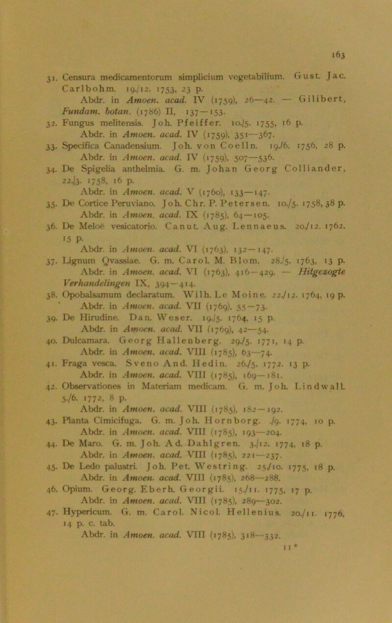 31. Censura medicamentorum simplicium vegetabilium. (tust. Jac. Carlbohm. 19./12. 1753, 23 p. Abdr. in Amoen. acad. IV (1759), 26—42. — Gilibert, Fundam. botan. (1786) II, 137 — *53- 32. Fungus melitensis. Joh. Pfeiffer. 10.J5. 1755, 16 p. Abdr. in Amoen. acad. IV (1759), 351—367. 33. Specifica Canadensium. Joh. von Coelln. 19./6. 1756, 28 p. Abdr. in Amoen. acad. IV (1759), 507—536. 34. De Spigelia anthelmia. G. m. Johan Georg Colliander, 22.13- G58, 16 p. Abdr. in Amoen. acad. V (1760), 133—147. 35. De Cortice Peruviano. Joh. Chr. P. Petersen. 10./5. 1758, 38 p. Abdr. in Amoen. acad. IX (1785), 64—105. 36. De Melo£ vesicatorio. Canut Aug. Lennaeus. 20./12. 1762. «5 P- Abdr. in Amoen. acad. VI (1763), 132—147. 37. Lignum Qvassiae. G. m. Carol. M. Björn. 28-/5. >763, 13 p. Abdr. in Amoen. acad. VI (1763), 416- 429, — Hitgezogte Verhandelingen IX, 394 — 414. 38. Opobalsamum declaratum. Wilh. Le Moine. 22./!2. 1764, 19 p. Abdr. in Amoen. acad. VII (1769), 55 — 73. 39. De Hirudine. Dan. Weser. 19./5. 1764. 15 p. Abdr. in Amoen. acad. VII (1769), 42—54. 40. Dulcamara. Georg Hallenberg. 29./5. 1771, 14 p. Abdr. in Amoen. acad. VIII (1785), 63—74. 41. Fraga vesca. Sveno And. Hedin. 26./5. 1772. 13 p. Abdr. in Amoen. acad. VIII (1785), 169—181. 42. Observationes in Matcriam medicam. G. m. Joh. Lind wall. 5./6. 1772, 8 p. Abdr. in Amoen. acad. VIII (1785), 182—192. 43. Planta Cimicifuga. G. m. Joh. Horn borg. ./9. 177 p 10 p. Abdr. in Amoen. acad. VIII (1785), 193—204. 44. De Maro. G. m. Joh. Ad. Dahlgren. 3./12. 1774, 18 p. Abdr. in Amoen. acad. VIII {1785), 221- 237. 45. De Ledo palustri. Joh. Pet. Westring. 25./10. 1775, 18 p. Abdr. in Amoen. acad. VIII {1785), 268—288. 46. Opium. Georg. Eberh. Georgii. 15-/11. 1775, ‘7 P- Abdr. in Amoen. acad. VIII (1785), 289—302. 47. Hypericum. G. m. Carol. Nicol. Hellenius. 20./11. 1776, 14 p. c. tab.