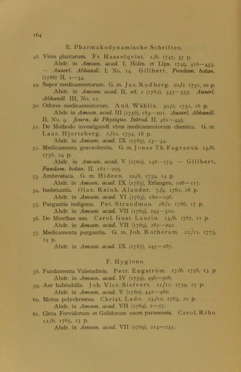 64 E. Pharmakodynamische Schriften. 48. Vires plantarum. Fr. Hasselqvist. 1./6. 1747, 37 p. Abdr. in Amoen. acad. I, Holm, et Lips. 1749, 418—453. Auserl. Abhandl. T, No. 14. Gilibert, Fundam. botan. (1786) II, 1—34. 49. Sapor medicamentorum. G. m. Jac. Rudberg. 20./2. 1751, 20 p. Abdr. in Amoen. acad. II, ed. 2 (1762), 335—355. Auserl. Abhandl. III, No. 12. 50. Odores medicamentorum. And. Wähl in. 30./2. 1752, 16 p. Abdr. in Amoen. acad. III (1756), 183—201. Auserl. Abhandl. 11, No. 9. Journ. de Physique. Introd. II, 481—495. 51. De Methodo investigandi vires medicamentorum chemica. G. m. Laur. Hjortzberg. 2./10. 1754, 16 p. Abdr. in Amoen. acad. IX (1785), 23—34. 52. Medicamenta graveolentia. G. m. Jonas Th. Fagraeus. 13./6. 1758, 24 p. Abdr. in Amoen. acad. V (1760), 148—173. — Gilibert, Fundam. botan. II, 181—205. 53. Ambrosiaca. G. m. Hideen. 10./6. 1759, 14 p. Abdr. in Amoen. acad. IX (1785), Erlangen, 106—117. 54. Inebriantia. Olav. Reinh. Alander. 774. 1761, 26 p. Abdr. in Amoen. acad. VI (1763), 180—196. 55. Purgantia indigena. Pet Strandman. 26J2. 1766, 17 p. Abdr. in Amoen. acad. VII (1769), 293—310. 56. De Menthae usu. Carol. Gust. Laurin. 13./6. 1767, 11 p. Abdr. in Amoen. acad. VII (1769), 282—292. 57. Medicamenta purgantia. G. m. Joh. Rotheram. 22./11. 1775, 24 p. Abdr. in Amoen. acad. IX (1785), 245 —267. F. Hygiene. 58. Fundamenta Valetudinis. Petr. Engström. 17./6. 1756, 13 p Abdr. in Amoen. acad. IV (1759), 496—5°6- 59. Aer habitabilis. Joh. Vict. Siefvert. 22./12. 1759, 25 p. Abdr. in Amoen. acad. V (1760), 442—460. 60. Motus polychrestus. Christ. Lado. 23./12. 1763, 20 p. Abdr. in Amoen. acad. VII (1769), 1—17. 61. Circa Fervidorum et Gelidorum usum paraenesis. Carol. Ribe. 12. /6. 1765, 23 p. Abdr. in Amoen. acad. VII (1769), 214—235.